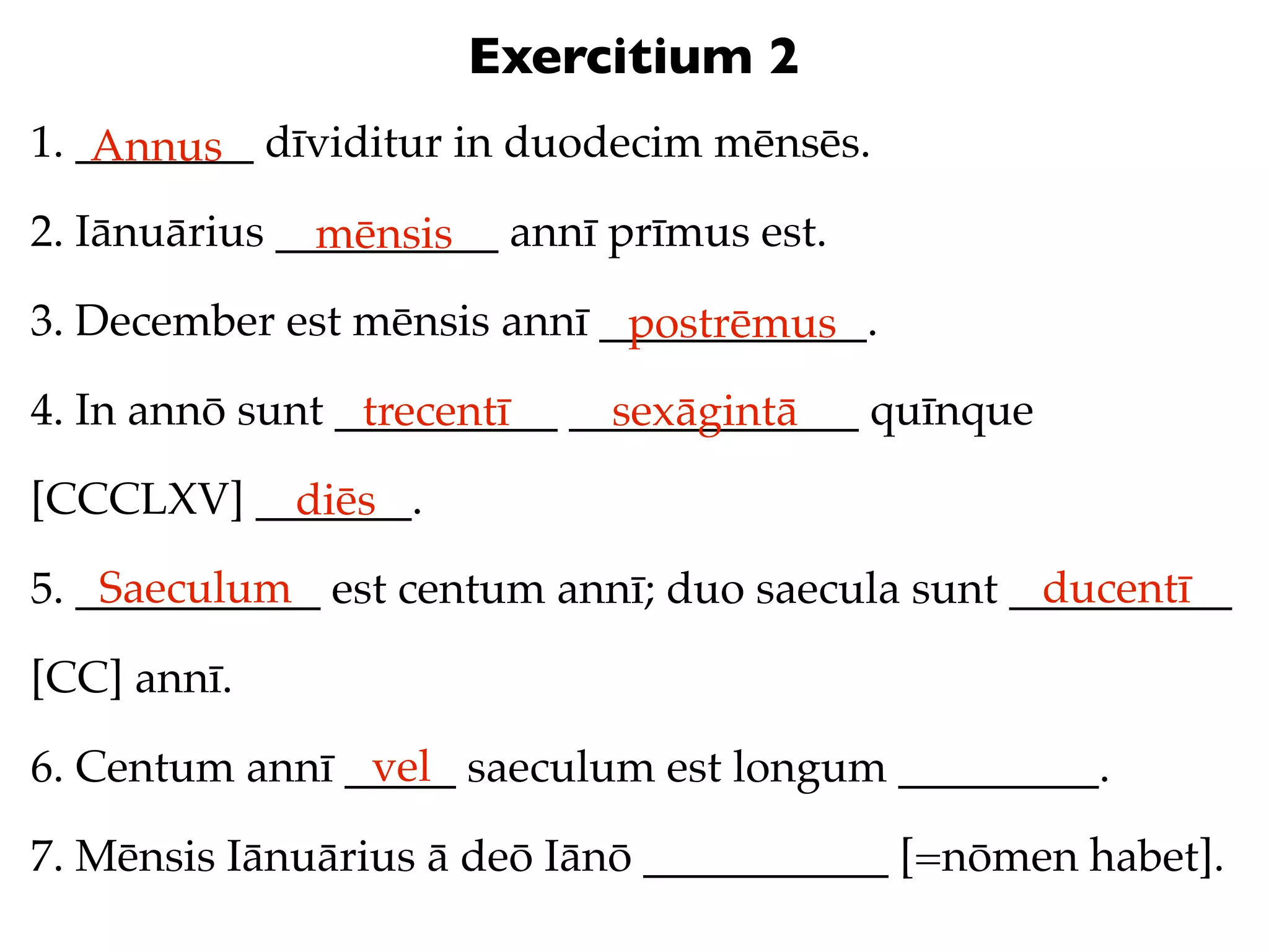 Exercitium 2
1. ________ dīviditur in duodecim mēnsēs.
    Annus
2. Iānuārius __________ annī prīmus est.
               mēnsis
3. December est mēnsis annī ____________.
                             postrēmus
4. In annō sunt __________ _____________ quīnque
                 trecentī    sexāgintā
[CCCLXV] _______.
           diēs
    Saeculum                                      ducentī
5. ___________ est centum annī; duo saecula sunt __________

[CC] annī.
                vel
6. Centum annī _____ saeculum est longum _________.

7. Mēnsis Iānuārius ā deō Iānō ___________ [=nōmen habet].
 