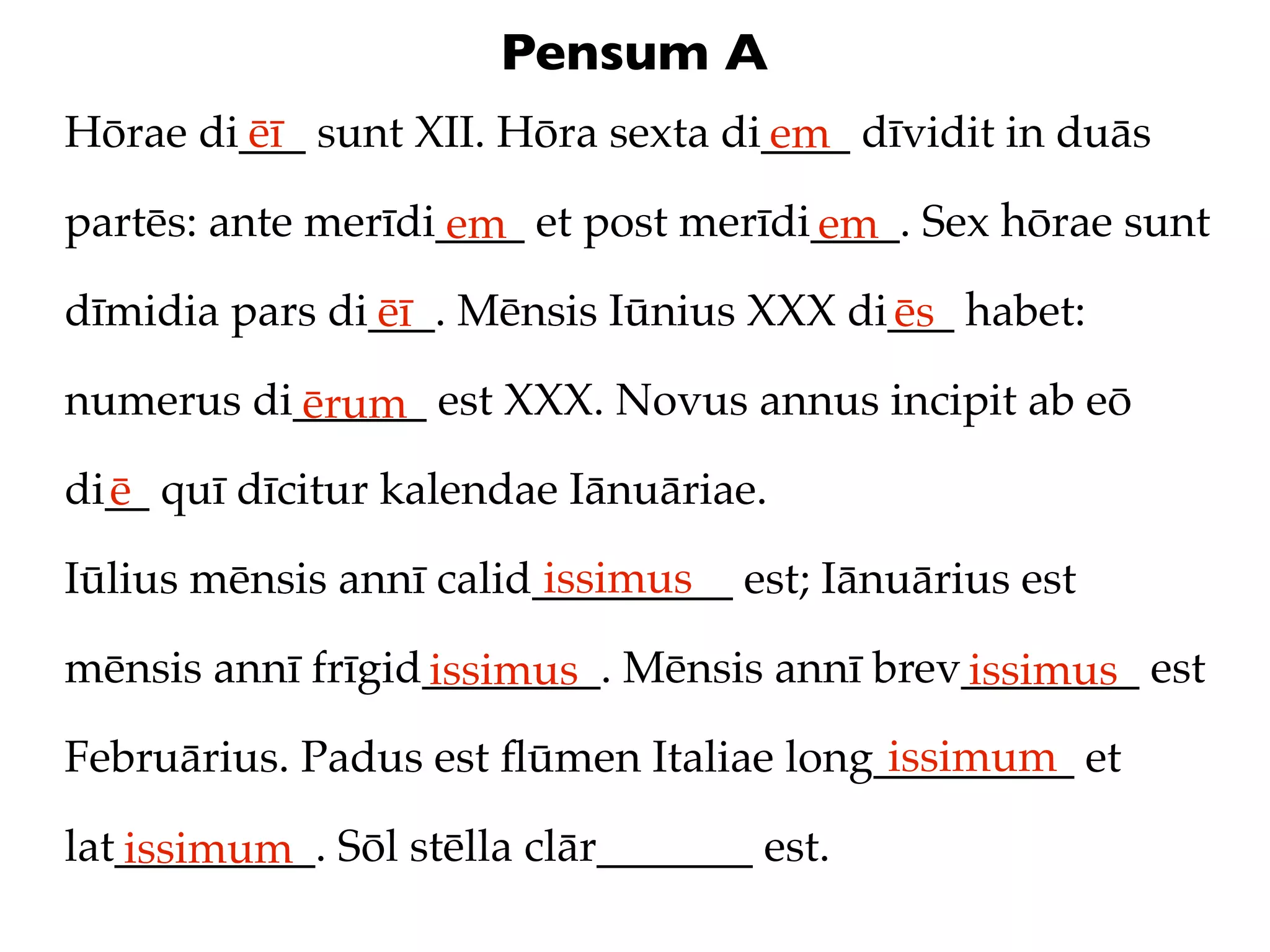 Pensum A
Hōrae di___ sunt XII. Hōra sexta di____ dīvidit in duās
        ēī                         em
partēs: ante merīdi____ et post merīdi____. Sex hōrae sunt
                   em                 em
dīmidia pars di___. Mēnsis Iūnius XXX di___ habet:
               ēī                       ēs
numerus di______ est XXX. Novus annus incipit ab eō
          ērum
di__ quī dīcitur kalendae Iānuāriae.
  ē
                         issimus
Iūlius mēnsis annī calid_________ est; Iānuārius est

mēnsis annī frīgid________. Mēnsis annī brev________ est
                  issimus                   issimus
                                         issimum
Februārius. Padus est ﬂūmen Italiae long_________ et

lat_________. Sōl stēlla clār_______ est.
   issimum
 