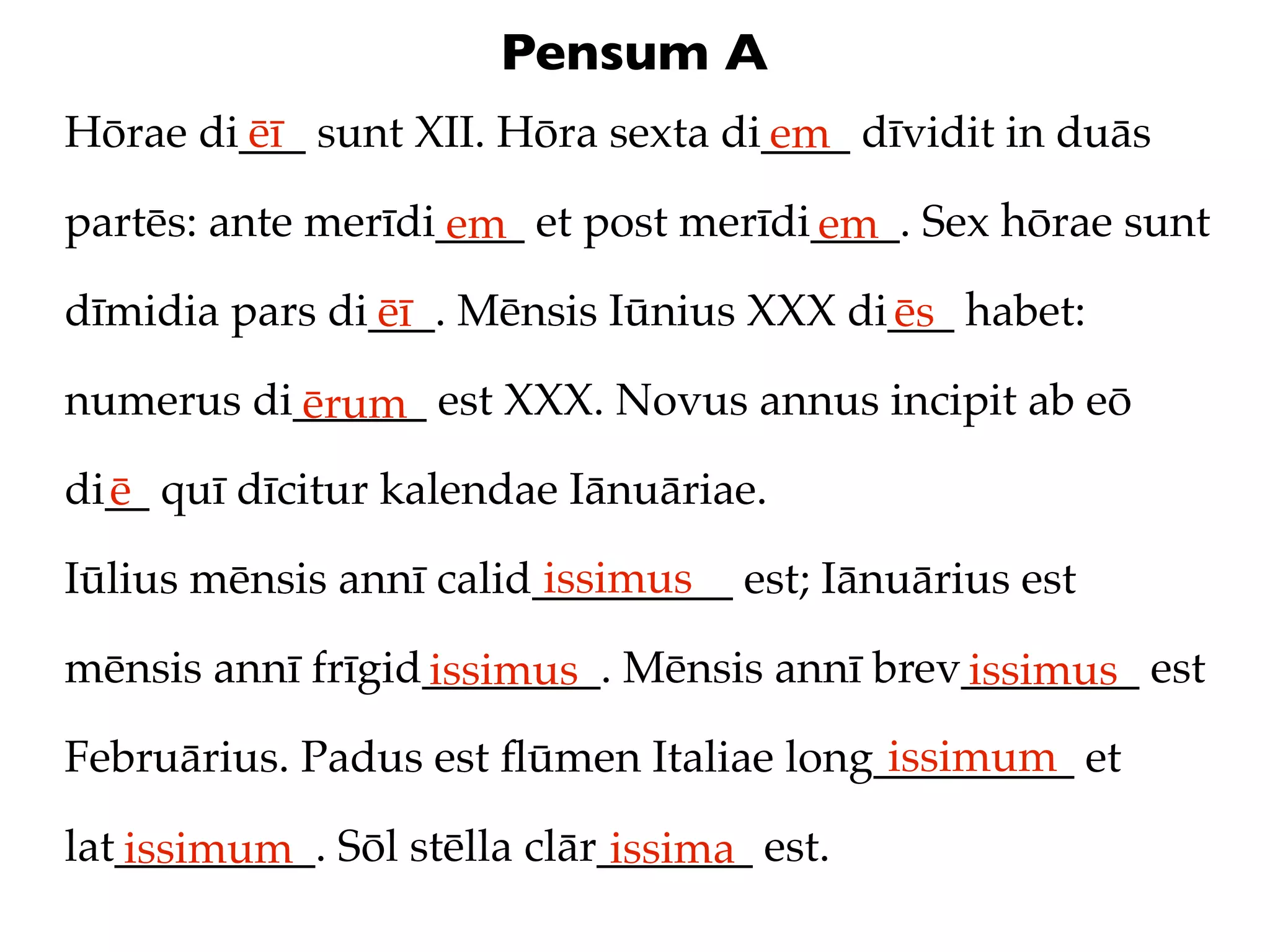 Pensum A
Hōrae di___ sunt XII. Hōra sexta di____ dīvidit in duās
        ēī                         em
partēs: ante merīdi____ et post merīdi____. Sex hōrae sunt
                   em                 em
dīmidia pars di___. Mēnsis Iūnius XXX di___ habet:
               ēī                       ēs
numerus di______ est XXX. Novus annus incipit ab eō
          ērum
di__ quī dīcitur kalendae Iānuāriae.
  ē
                         issimus
Iūlius mēnsis annī calid_________ est; Iānuārius est

mēnsis annī frīgid________. Mēnsis annī brev________ est
                  issimus                   issimus
                                         issimum
Februārius. Padus est ﬂūmen Italiae long_________ et

lat_________. Sōl stēlla clār_______ est.
   issimum                    issima
 