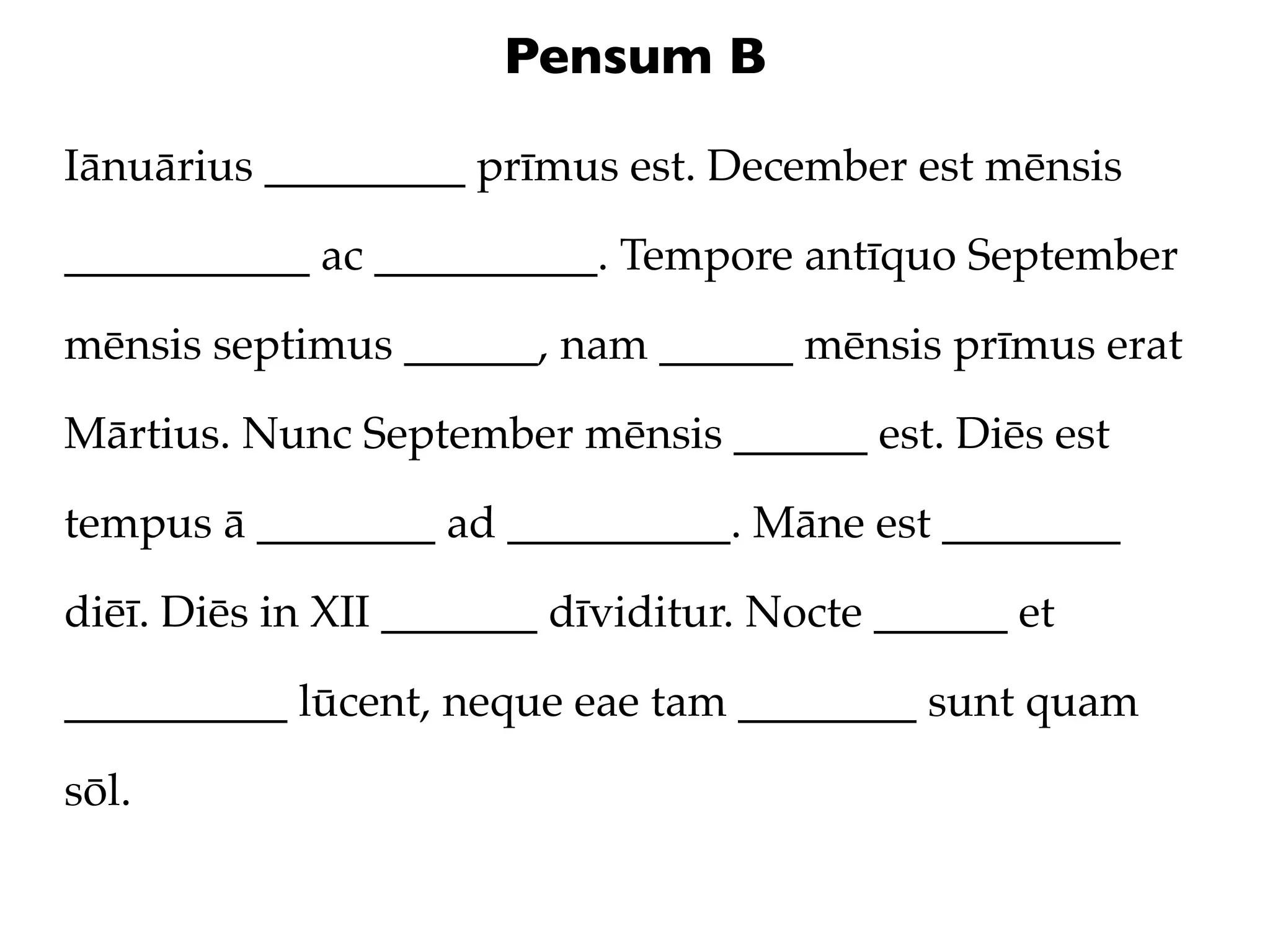 Pensum B

Iānuārius _________ prīmus est. December est mēnsis

___________ ac __________. Tempore antīquo September

mēnsis septimus ______, nam ______ mēnsis prīmus erat

Mārtius. Nunc September mēnsis ______ est. Diēs est

tempus ā ________ ad __________. Māne est ________

diēī. Diēs in XII _______ dīviditur. Nocte ______ et

__________ lūcent, neque eae tam ________ sunt quam

sōl.
 