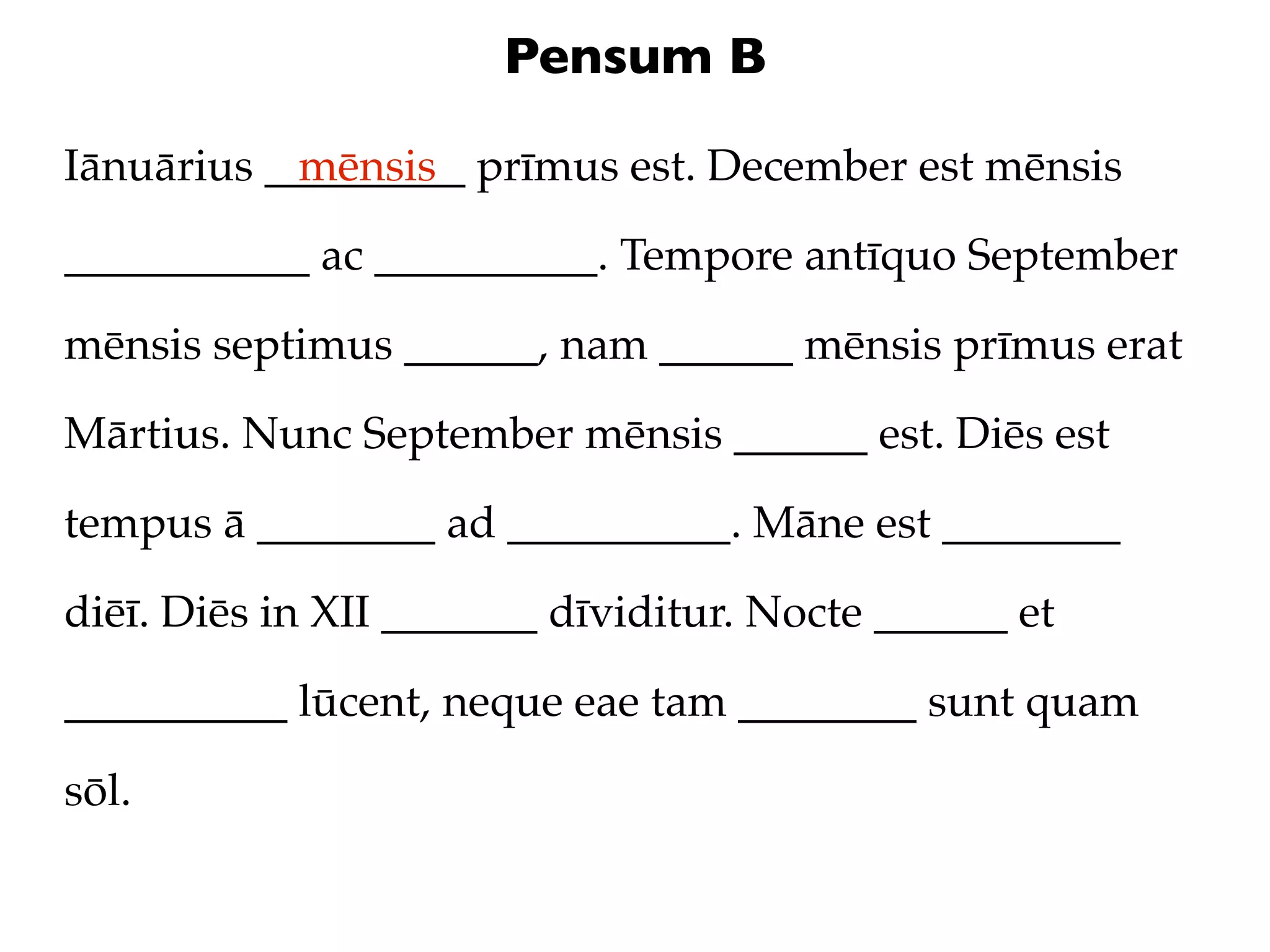 Pensum B

Iānuārius _________ prīmus est. December est mēnsis
            mēnsis

___________ ac __________. Tempore antīquo September

mēnsis septimus ______, nam ______ mēnsis prīmus erat

Mārtius. Nunc September mēnsis ______ est. Diēs est

tempus ā ________ ad __________. Māne est ________

diēī. Diēs in XII _______ dīviditur. Nocte ______ et

__________ lūcent, neque eae tam ________ sunt quam

sōl.
 