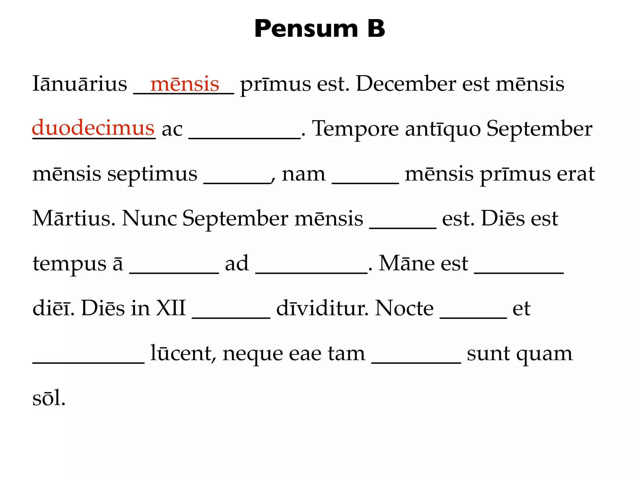 Pensum B

Iānuārius _________ prīmus est. December est mēnsis
            mēnsis
duodecimus ac __________. Tempore antīquo September
___________

mēnsis septimus ______, nam ______ mēnsis prīmus erat

Mārtius. Nunc September mēnsis ______ est. Diēs est

tempus ā ________ ad __________. Māne est ________

diēī. Diēs in XII _______ dīviditur. Nocte ______ et

__________ lūcent, neque eae tam ________ sunt quam

sōl.
 