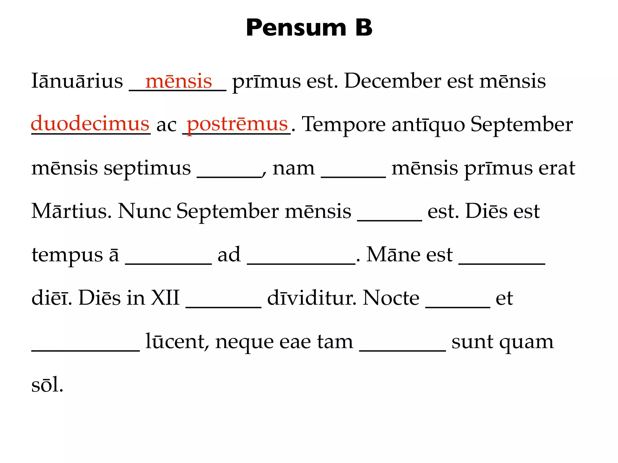 Pensum B

Iānuārius _________ prīmus est. December est mēnsis
            mēnsis
duodecimus ac __________. Tempore antīquo September
___________   postrēmus

mēnsis septimus ______, nam ______ mēnsis prīmus erat

Mārtius. Nunc September mēnsis ______ est. Diēs est

tempus ā ________ ad __________. Māne est ________

diēī. Diēs in XII _______ dīviditur. Nocte ______ et

__________ lūcent, neque eae tam ________ sunt quam

sōl.
 