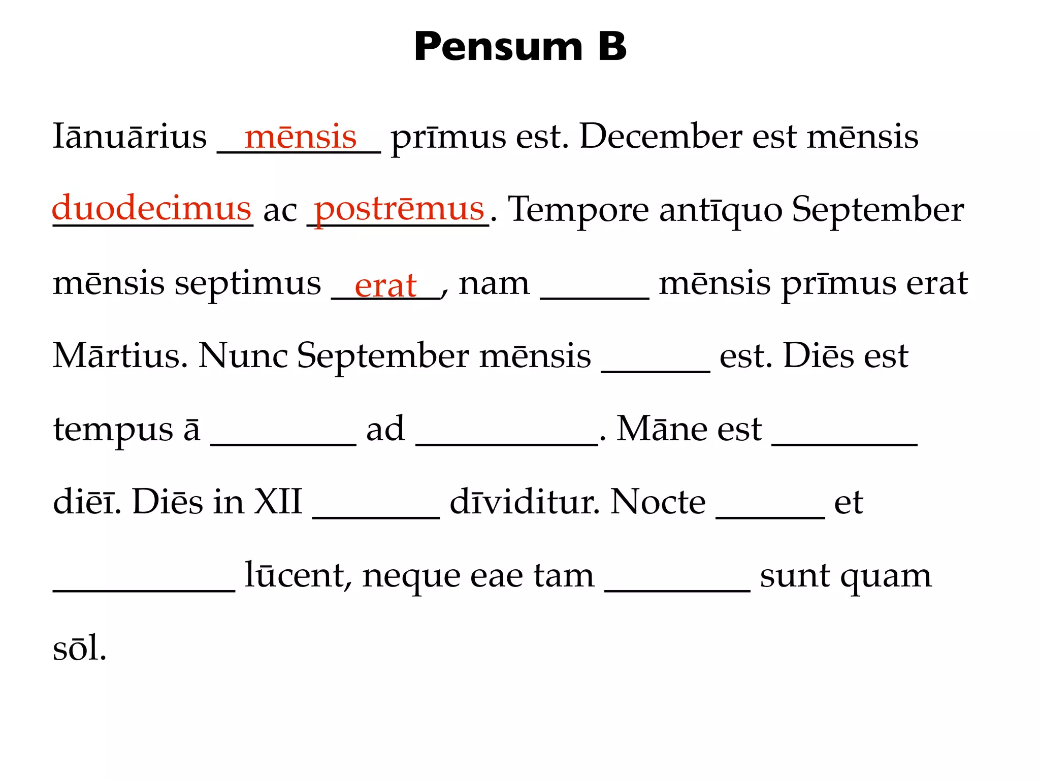 Pensum B

Iānuārius _________ prīmus est. December est mēnsis
            mēnsis
duodecimus ac __________. Tempore antīquo September
___________   postrēmus

mēnsis septimus ______, nam ______ mēnsis prīmus erat
                 erat
Mārtius. Nunc September mēnsis ______ est. Diēs est

tempus ā ________ ad __________. Māne est ________

diēī. Diēs in XII _______ dīviditur. Nocte ______ et

__________ lūcent, neque eae tam ________ sunt quam

sōl.
 