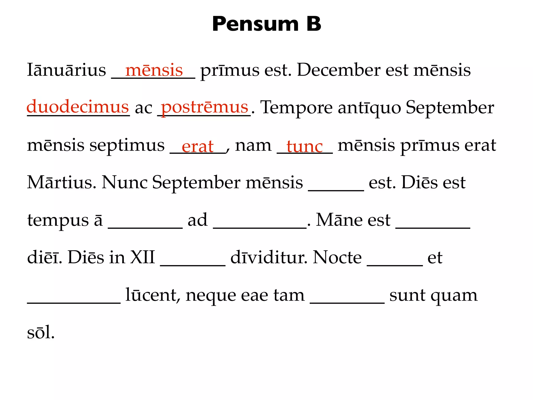 Pensum B

Iānuārius _________ prīmus est. December est mēnsis
            mēnsis
duodecimus ac __________. Tempore antīquo September
___________   postrēmus

mēnsis septimus ______, nam ______ mēnsis prīmus erat
                 erat        tunc
Mārtius. Nunc September mēnsis ______ est. Diēs est

tempus ā ________ ad __________. Māne est ________

diēī. Diēs in XII _______ dīviditur. Nocte ______ et

__________ lūcent, neque eae tam ________ sunt quam

sōl.
 