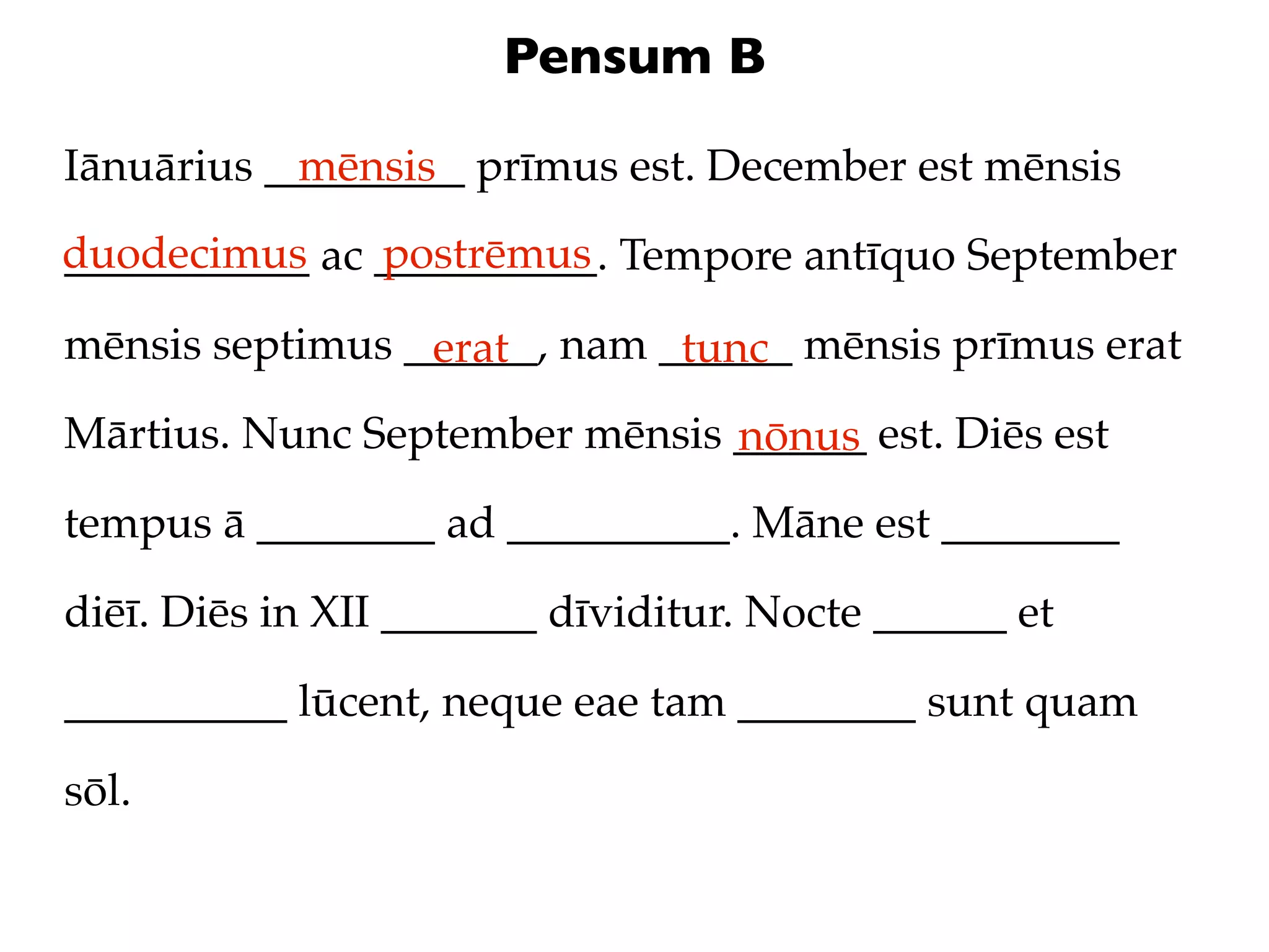 Pensum B

Iānuārius _________ prīmus est. December est mēnsis
            mēnsis
duodecimus ac __________. Tempore antīquo September
___________   postrēmus

mēnsis septimus ______, nam ______ mēnsis prīmus erat
                 erat        tunc
Mārtius. Nunc September mēnsis ______ est. Diēs est
                               nōnus
tempus ā ________ ad __________. Māne est ________

diēī. Diēs in XII _______ dīviditur. Nocte ______ et

__________ lūcent, neque eae tam ________ sunt quam

sōl.
 
