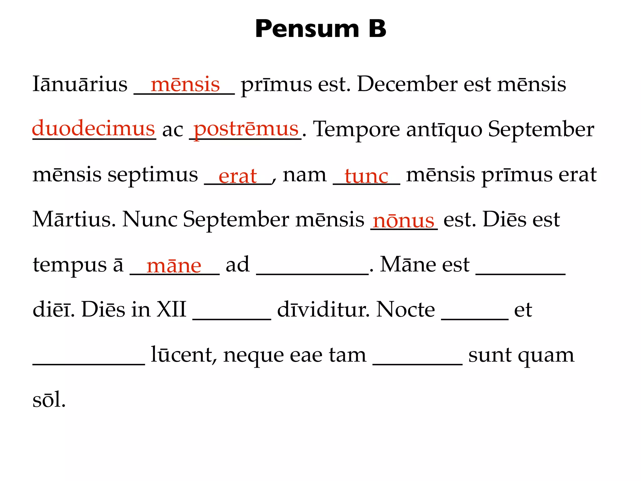 Pensum B

Iānuārius _________ prīmus est. December est mēnsis
            mēnsis
duodecimus ac __________. Tempore antīquo September
___________   postrēmus

mēnsis septimus ______, nam ______ mēnsis prīmus erat
                 erat        tunc
Mārtius. Nunc September mēnsis ______ est. Diēs est
                               nōnus
tempus ā ________ ad __________. Māne est ________
          māne
diēī. Diēs in XII _______ dīviditur. Nocte ______ et

__________ lūcent, neque eae tam ________ sunt quam

sōl.
 