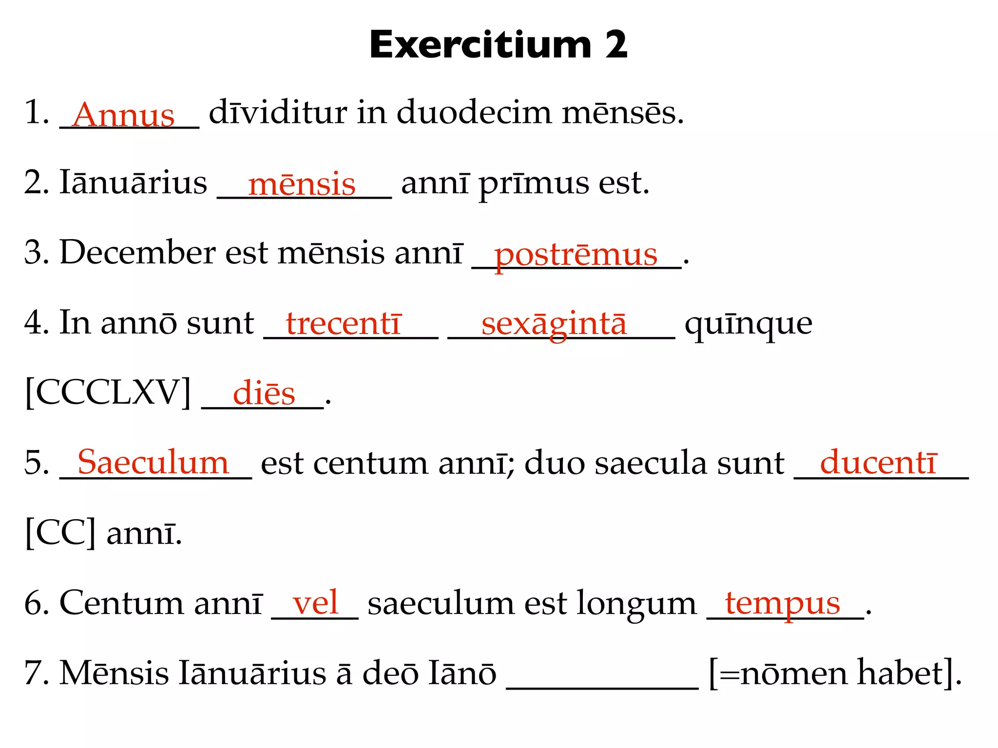 Exercitium 2
1. ________ dīviditur in duodecim mēnsēs.
    Annus
2. Iānuārius __________ annī prīmus est.
               mēnsis
3. December est mēnsis annī ____________.
                             postrēmus
4. In annō sunt __________ _____________ quīnque
                 trecentī    sexāgintā
[CCCLXV] _______.
           diēs
    Saeculum                                      ducentī
5. ___________ est centum annī; duo saecula sunt __________

[CC] annī.
                vel                       tempus
6. Centum annī _____ saeculum est longum _________.

7. Mēnsis Iānuārius ā deō Iānō ___________ [=nōmen habet].
 