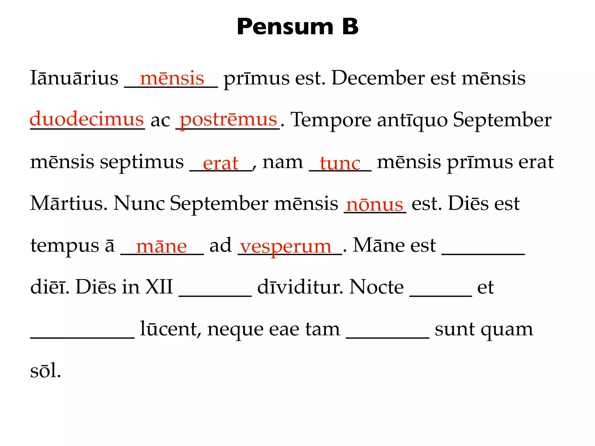 Pensum B

Iānuārius _________ prīmus est. December est mēnsis
            mēnsis
duodecimus ac __________. Tempore antīquo September
___________   postrēmus

mēnsis septimus ______, nam ______ mēnsis prīmus erat
                 erat        tunc
Mārtius. Nunc September mēnsis ______ est. Diēs est
                               nōnus
tempus ā ________ ad __________. Māne est ________
          māne       vesperum
diēī. Diēs in XII _______ dīviditur. Nocte ______ et

__________ lūcent, neque eae tam ________ sunt quam

sōl.
 