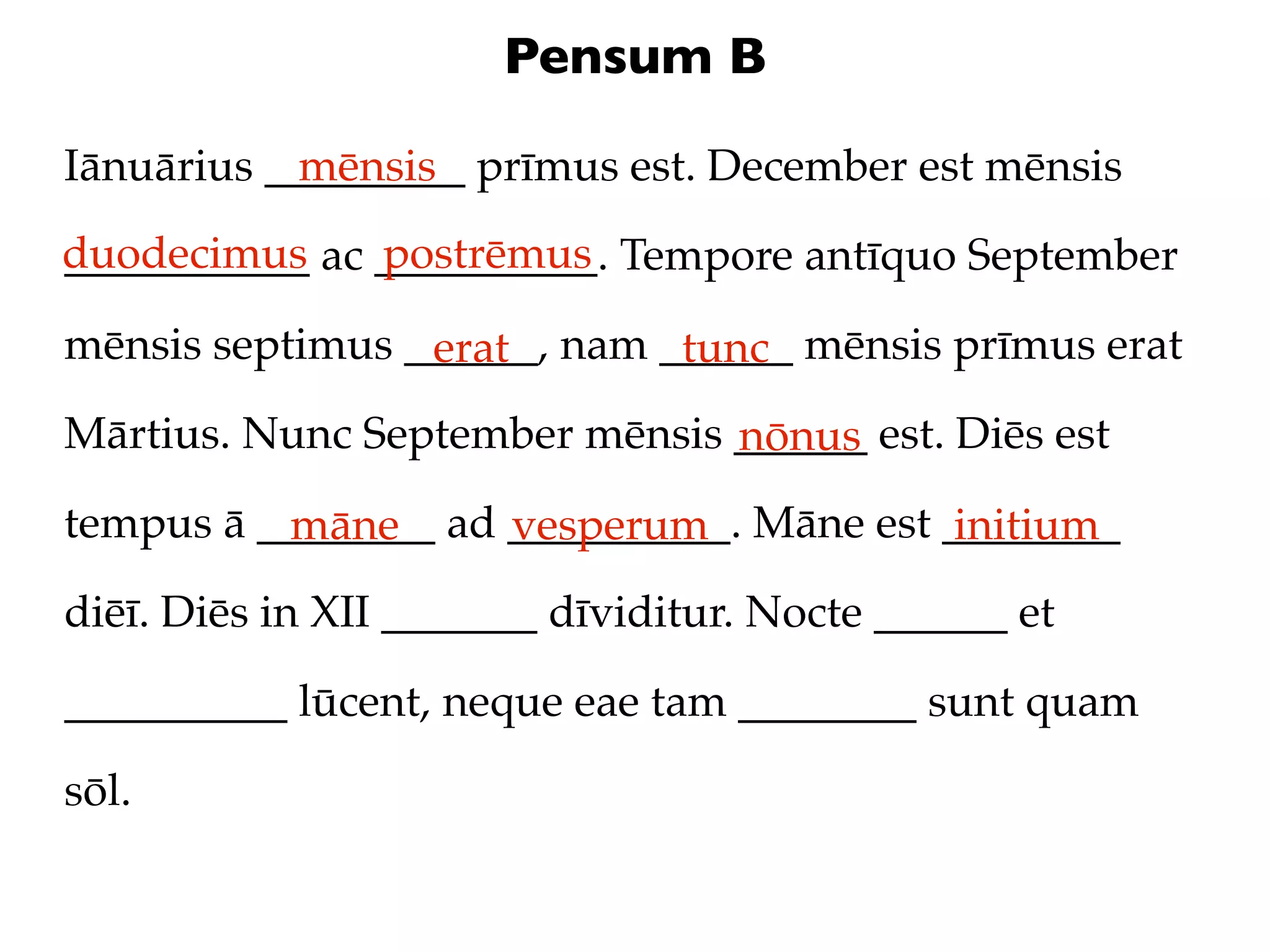 Pensum B

Iānuārius _________ prīmus est. December est mēnsis
            mēnsis
duodecimus ac __________. Tempore antīquo September
___________   postrēmus

mēnsis septimus ______, nam ______ mēnsis prīmus erat
                 erat        tunc
Mārtius. Nunc September mēnsis ______ est. Diēs est
                               nōnus
tempus ā ________ ad __________. Māne est ________
          māne       vesperum              initium
diēī. Diēs in XII _______ dīviditur. Nocte ______ et

__________ lūcent, neque eae tam ________ sunt quam

sōl.
 