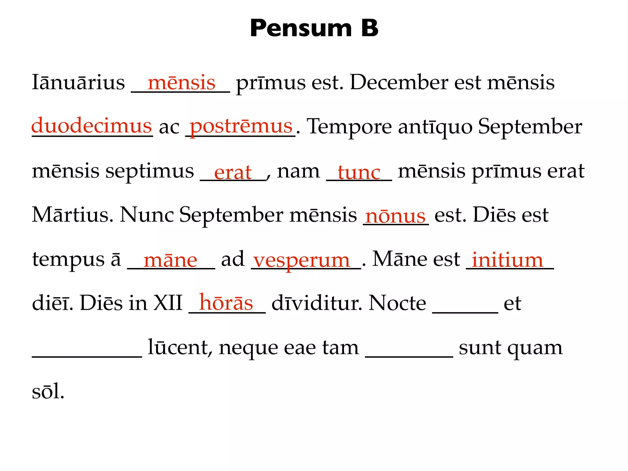 Pensum B

Iānuārius _________ prīmus est. December est mēnsis
            mēnsis
duodecimus ac __________. Tempore antīquo September
___________   postrēmus

mēnsis septimus ______, nam ______ mēnsis prīmus erat
                 erat        tunc
Mārtius. Nunc September mēnsis ______ est. Diēs est
                               nōnus
tempus ā ________ ad __________. Māne est ________
          māne       vesperum              initium
                   hōrās
diēī. Diēs in XII _______ dīviditur. Nocte ______ et

__________ lūcent, neque eae tam ________ sunt quam

sōl.
 