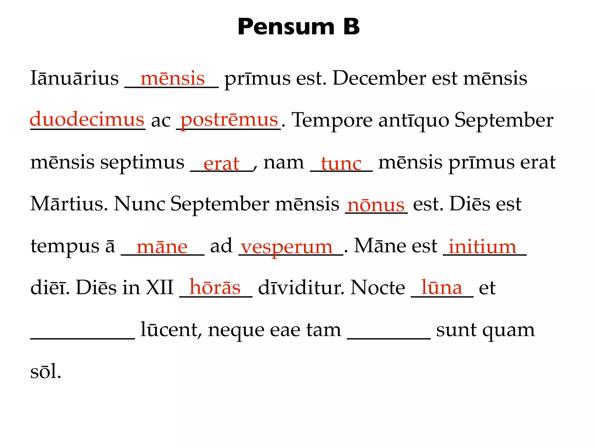 Pensum B

Iānuārius _________ prīmus est. December est mēnsis
            mēnsis
duodecimus ac __________. Tempore antīquo September
___________   postrēmus

mēnsis septimus ______, nam ______ mēnsis prīmus erat
                 erat        tunc
Mārtius. Nunc September mēnsis ______ est. Diēs est
                               nōnus
tempus ā ________ ad __________. Māne est ________
          māne       vesperum              initium
                   hōrās                    lūna
diēī. Diēs in XII _______ dīviditur. Nocte ______ et

__________ lūcent, neque eae tam ________ sunt quam

sōl.
 