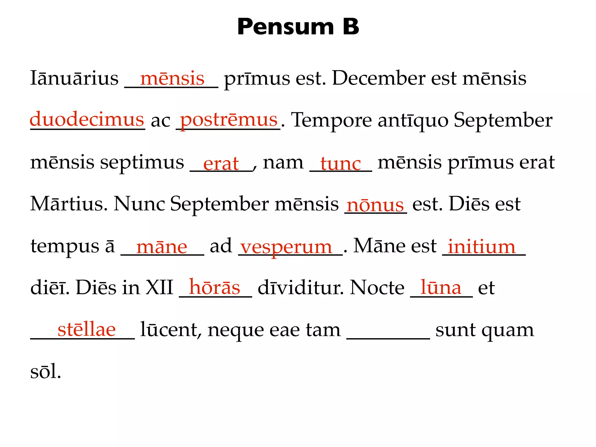 Pensum B

Iānuārius _________ prīmus est. December est mēnsis
            mēnsis
duodecimus ac __________. Tempore antīquo September
___________   postrēmus

mēnsis septimus ______, nam ______ mēnsis prīmus erat
                 erat        tunc
Mārtius. Nunc September mēnsis ______ est. Diēs est
                               nōnus
tempus ā ________ ad __________. Māne est ________
          māne       vesperum              initium
                   hōrās                    lūna
diēī. Diēs in XII _______ dīviditur. Nocte ______ et
   stēllae
__________ lūcent, neque eae tam ________ sunt quam

sōl.
 