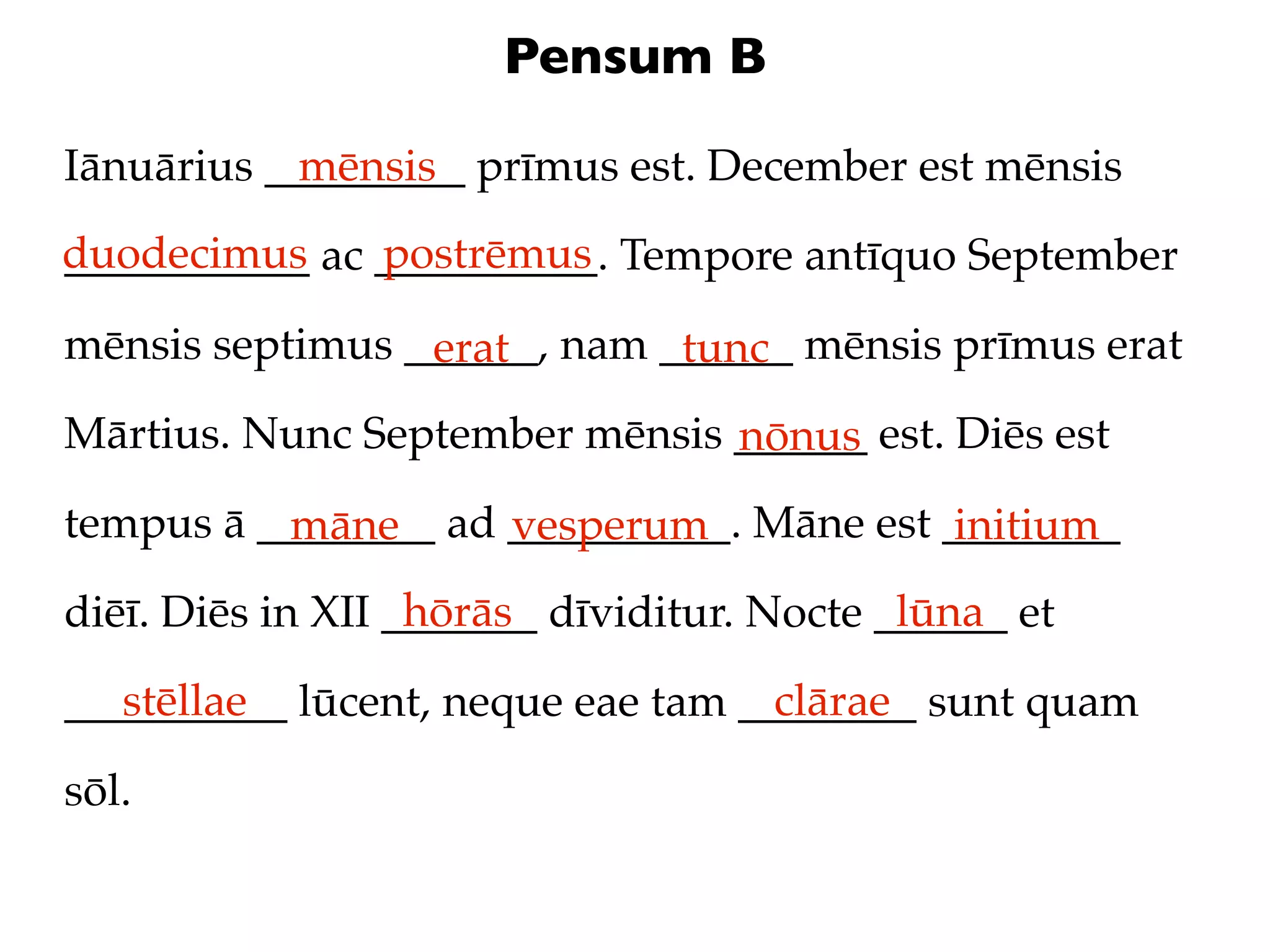 Pensum B

Iānuārius _________ prīmus est. December est mēnsis
            mēnsis
duodecimus ac __________. Tempore antīquo September
___________   postrēmus

mēnsis septimus ______, nam ______ mēnsis prīmus erat
                 erat        tunc
Mārtius. Nunc September mēnsis ______ est. Diēs est
                               nōnus
tempus ā ________ ad __________. Māne est ________
          māne       vesperum              initium
                   hōrās                    lūna
diēī. Diēs in XII _______ dīviditur. Nocte ______ et
   stēllae                         clārae
__________ lūcent, neque eae tam ________ sunt quam

sōl.
 