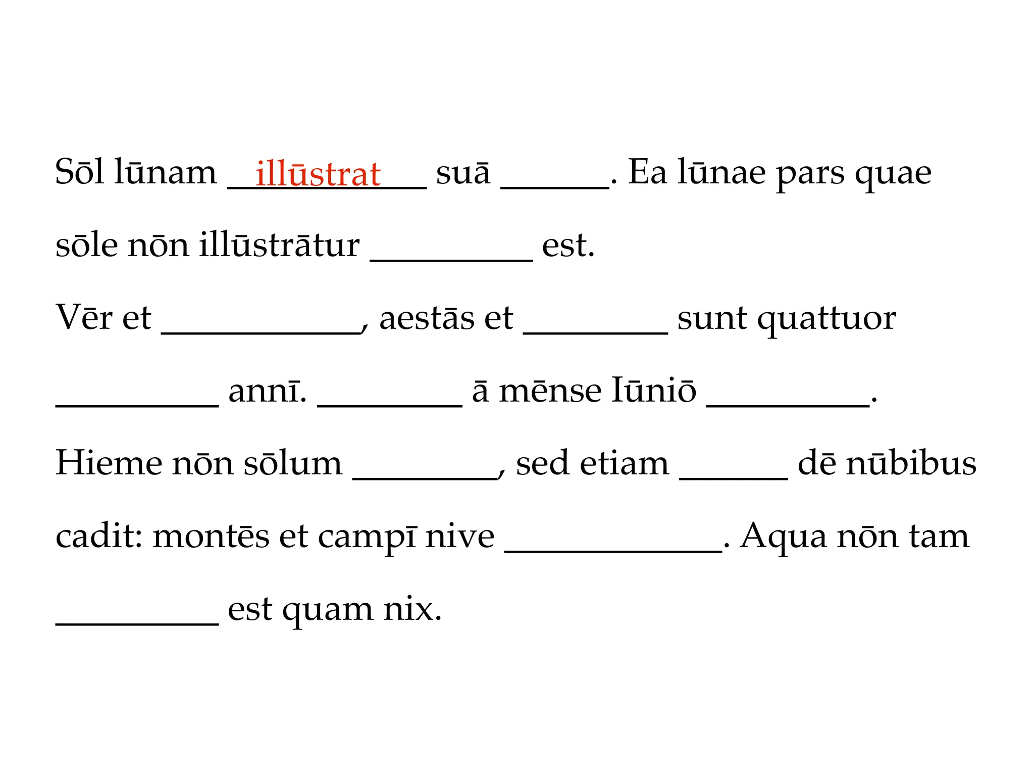 Sōl lūnam ___________ suā ______. Ea lūnae pars quae
            illūstrat
sōle nōn illūstrātur _________ est.

Vēr et ___________, aestās et ________ sunt quattuor

_________ annī. ________ ā mēnse Iūniō _________.

Hieme nōn sōlum ________, sed etiam ______ dē nūbibus

cadit: montēs et campī nive ____________. Aqua nōn tam

_________ est quam nix.
 