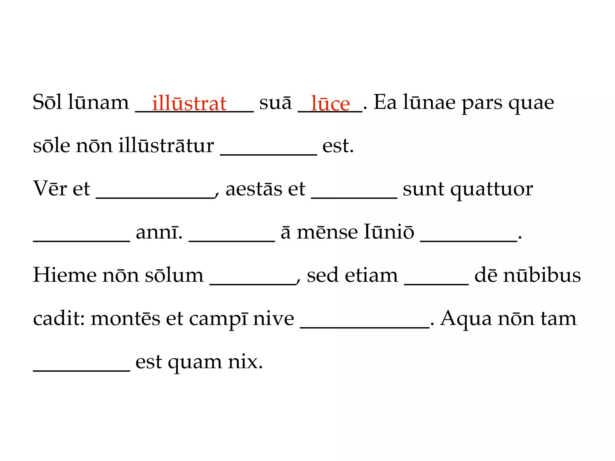 Sōl lūnam ___________ suā ______. Ea lūnae pars quae
            illūstrat      lūce
sōle nōn illūstrātur _________ est.

Vēr et ___________, aestās et ________ sunt quattuor

_________ annī. ________ ā mēnse Iūniō _________.

Hieme nōn sōlum ________, sed etiam ______ dē nūbibus

cadit: montēs et campī nive ____________. Aqua nōn tam

_________ est quam nix.
 