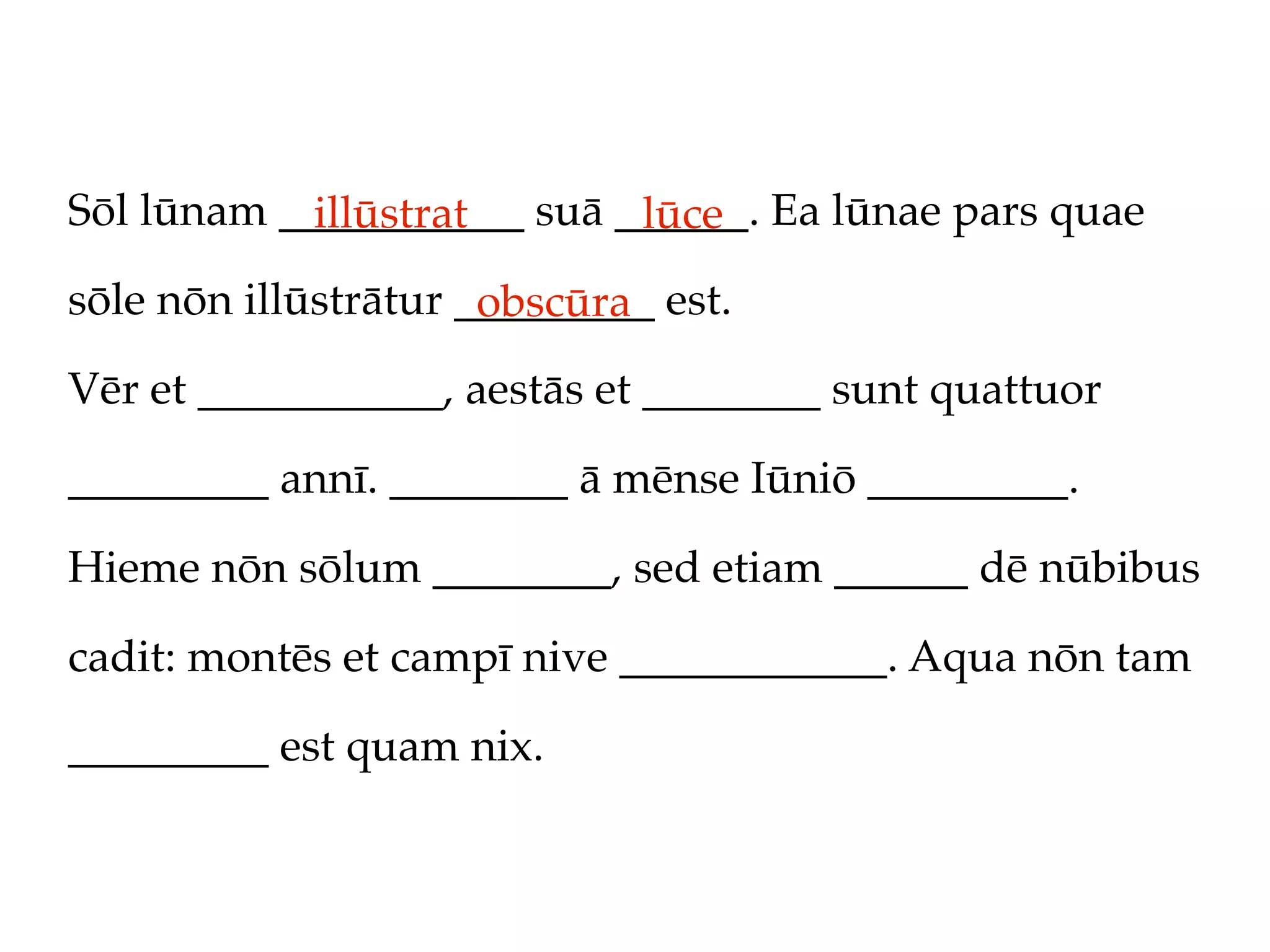 Sōl lūnam ___________ suā ______. Ea lūnae pars quae
            illūstrat      lūce
sōle nōn illūstrātur _________ est.
                      obscūra
Vēr et ___________, aestās et ________ sunt quattuor

_________ annī. ________ ā mēnse Iūniō _________.

Hieme nōn sōlum ________, sed etiam ______ dē nūbibus

cadit: montēs et campī nive ____________. Aqua nōn tam

_________ est quam nix.
 