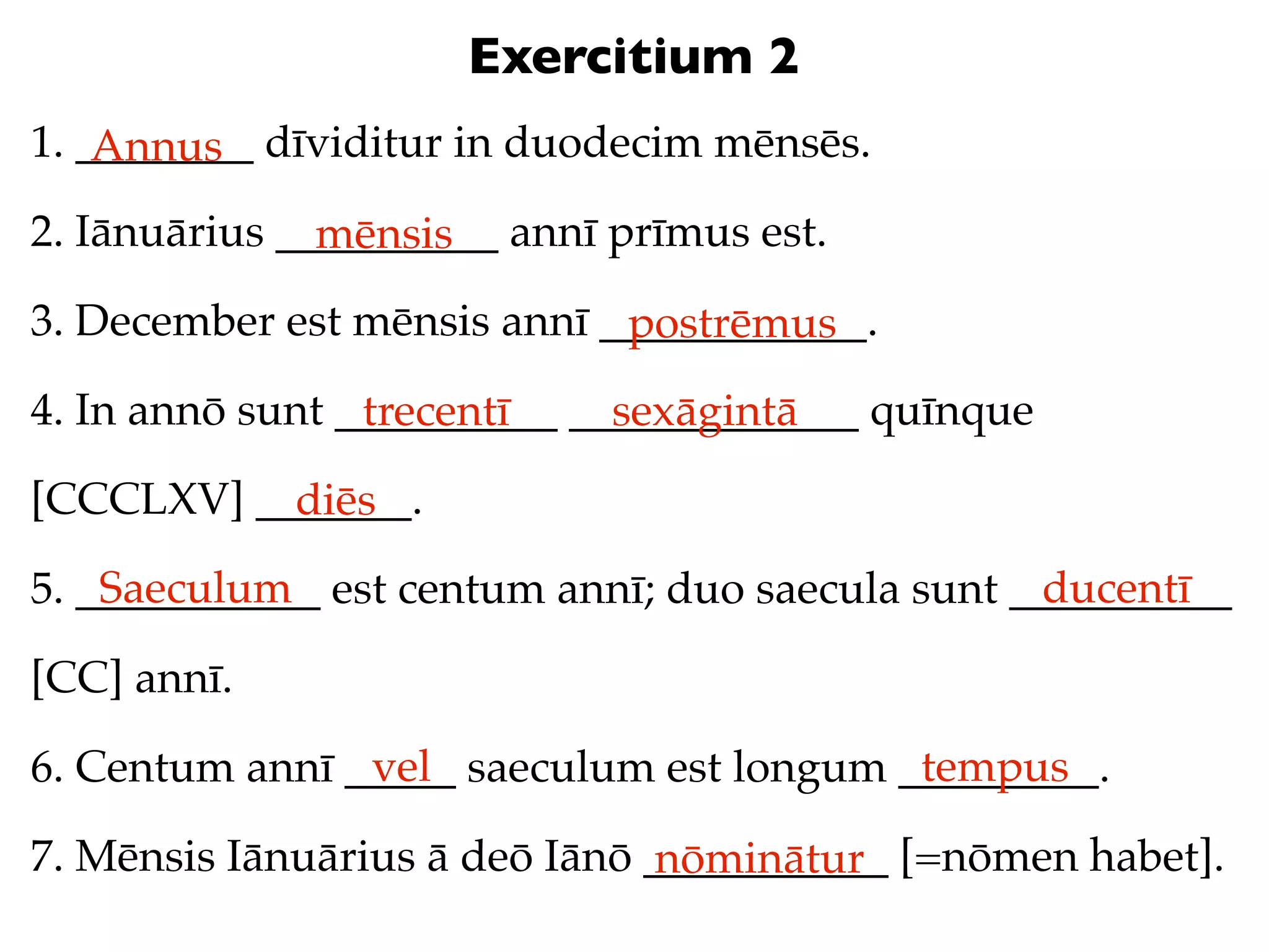 Exercitium 2
1. ________ dīviditur in duodecim mēnsēs.
    Annus
2. Iānuārius __________ annī prīmus est.
               mēnsis
3. December est mēnsis annī ____________.
                             postrēmus
4. In annō sunt __________ _____________ quīnque
                 trecentī    sexāgintā
[CCCLXV] _______.
           diēs
    Saeculum                                      ducentī
5. ___________ est centum annī; duo saecula sunt __________

[CC] annī.
                vel                       tempus
6. Centum annī _____ saeculum est longum _________.

7. Mēnsis Iānuārius ā deō Iānō ___________ [=nōmen habet].
                                nōminātur
 