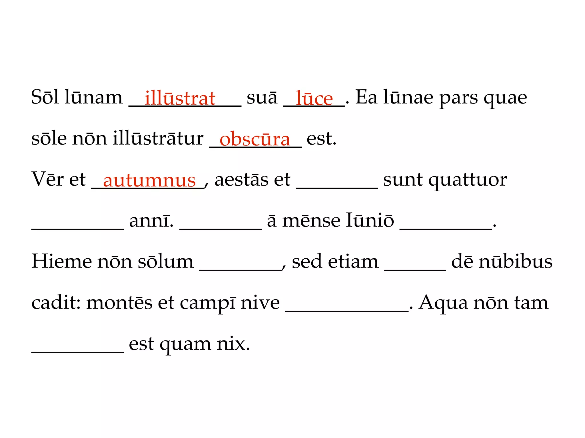 Sōl lūnam ___________ suā ______. Ea lūnae pars quae
            illūstrat      lūce
sōle nōn illūstrātur _________ est.
                      obscūra
Vēr et ___________, aestās et ________ sunt quattuor
        autumnus
_________ annī. ________ ā mēnse Iūniō _________.

Hieme nōn sōlum ________, sed etiam ______ dē nūbibus

cadit: montēs et campī nive ____________. Aqua nōn tam

_________ est quam nix.
 