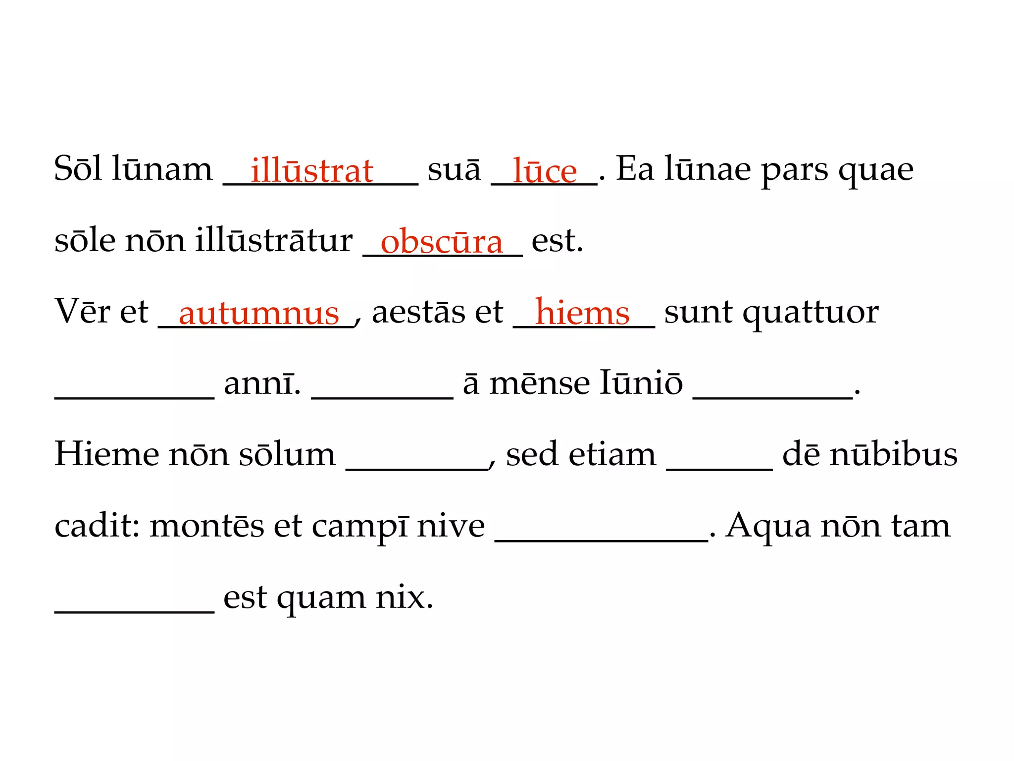 Sōl lūnam ___________ suā ______. Ea lūnae pars quae
            illūstrat      lūce
sōle nōn illūstrātur _________ est.
                      obscūra
Vēr et ___________, aestās et ________ sunt quattuor
        autumnus               hiems
_________ annī. ________ ā mēnse Iūniō _________.

Hieme nōn sōlum ________, sed etiam ______ dē nūbibus

cadit: montēs et campī nive ____________. Aqua nōn tam

_________ est quam nix.
 