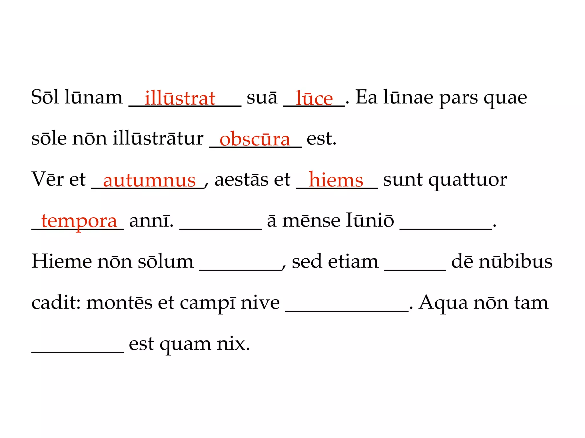 Sōl lūnam ___________ suā ______. Ea lūnae pars quae
            illūstrat      lūce
sōle nōn illūstrātur _________ est.
                      obscūra
Vēr et ___________, aestās et ________ sunt quattuor
        autumnus               hiems
_________ annī. ________ ā mēnse Iūniō _________.
 tempora
Hieme nōn sōlum ________, sed etiam ______ dē nūbibus

cadit: montēs et campī nive ____________. Aqua nōn tam

_________ est quam nix.
 
