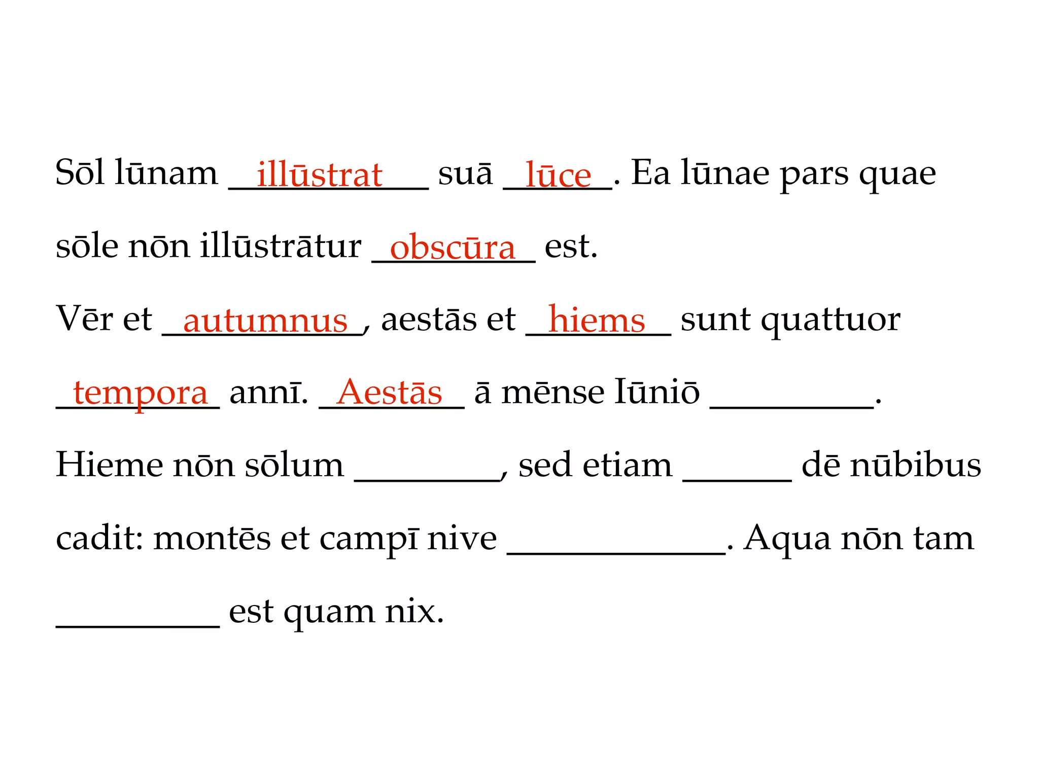 Sōl lūnam ___________ suā ______. Ea lūnae pars quae
            illūstrat      lūce
sōle nōn illūstrātur _________ est.
                      obscūra
Vēr et ___________, aestās et ________ sunt quattuor
        autumnus               hiems
_________ annī. ________ ā mēnse Iūniō _________.
 tempora         Aestās
Hieme nōn sōlum ________, sed etiam ______ dē nūbibus

cadit: montēs et campī nive ____________. Aqua nōn tam

_________ est quam nix.
 