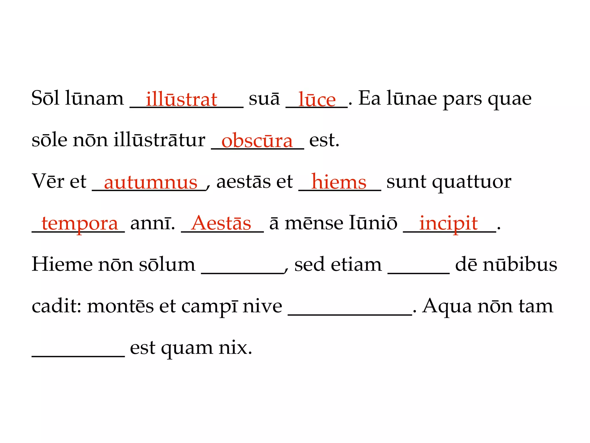 Sōl lūnam ___________ suā ______. Ea lūnae pars quae
            illūstrat      lūce
sōle nōn illūstrātur _________ est.
                      obscūra
Vēr et ___________, aestās et ________ sunt quattuor
        autumnus               hiems
_________ annī. ________ ā mēnse Iūniō _________.
 tempora         Aestās                  incipit
Hieme nōn sōlum ________, sed etiam ______ dē nūbibus

cadit: montēs et campī nive ____________. Aqua nōn tam

_________ est quam nix.
 