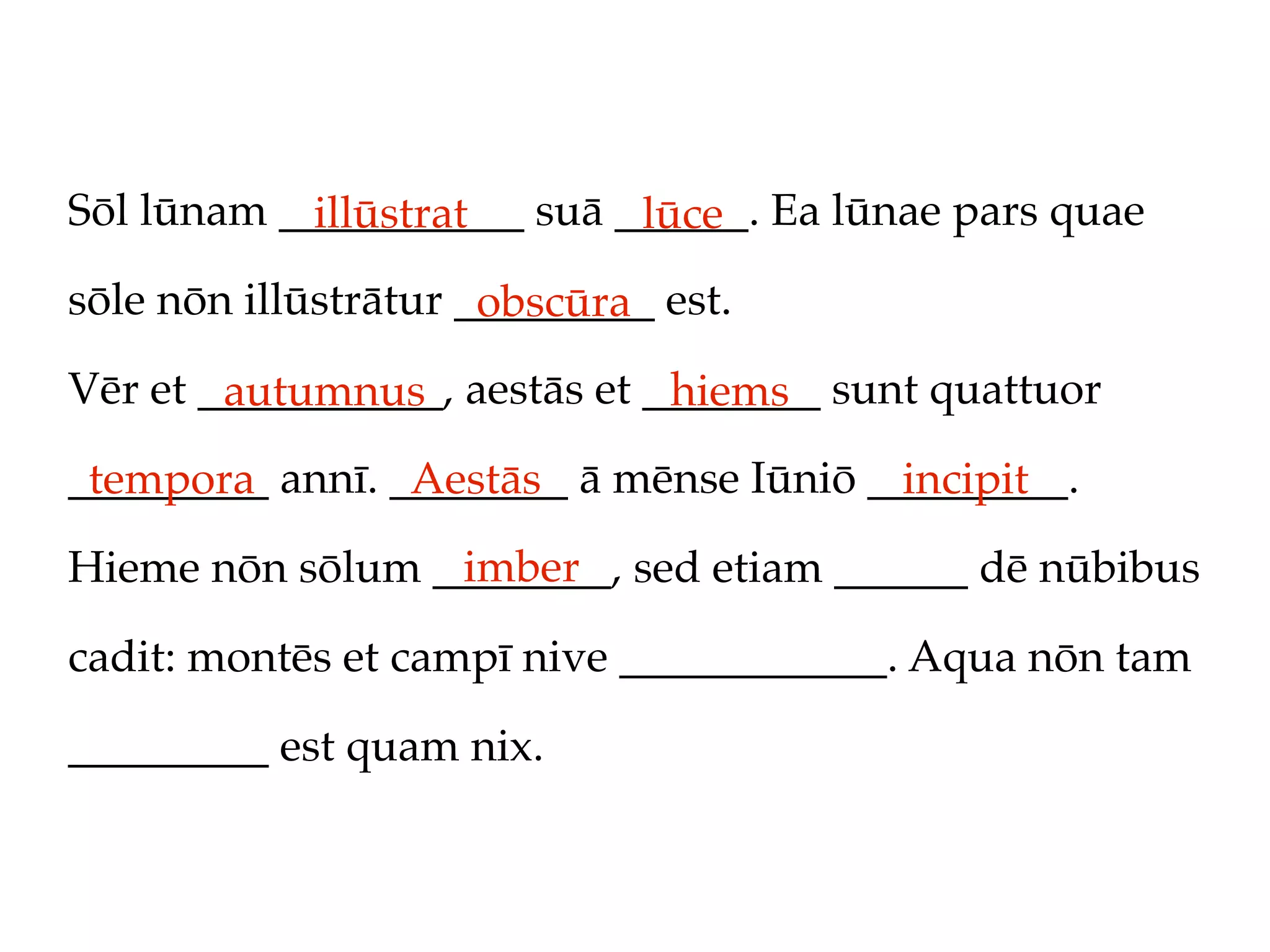 Sōl lūnam ___________ suā ______. Ea lūnae pars quae
            illūstrat      lūce
sōle nōn illūstrātur _________ est.
                      obscūra
Vēr et ___________, aestās et ________ sunt quattuor
        autumnus               hiems
_________ annī. ________ ā mēnse Iūniō _________.
 tempora         Aestās                  incipit
                 imber
Hieme nōn sōlum ________, sed etiam ______ dē nūbibus

cadit: montēs et campī nive ____________. Aqua nōn tam

_________ est quam nix.
 