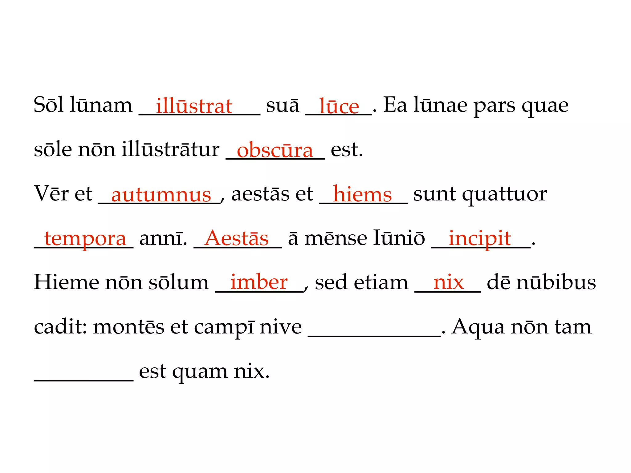 Sōl lūnam ___________ suā ______. Ea lūnae pars quae
            illūstrat      lūce
sōle nōn illūstrātur _________ est.
                      obscūra
Vēr et ___________, aestās et ________ sunt quattuor
        autumnus               hiems
_________ annī. ________ ā mēnse Iūniō _________.
 tempora         Aestās                  incipit
                 imber                nix
Hieme nōn sōlum ________, sed etiam ______ dē nūbibus

cadit: montēs et campī nive ____________. Aqua nōn tam

_________ est quam nix.
 