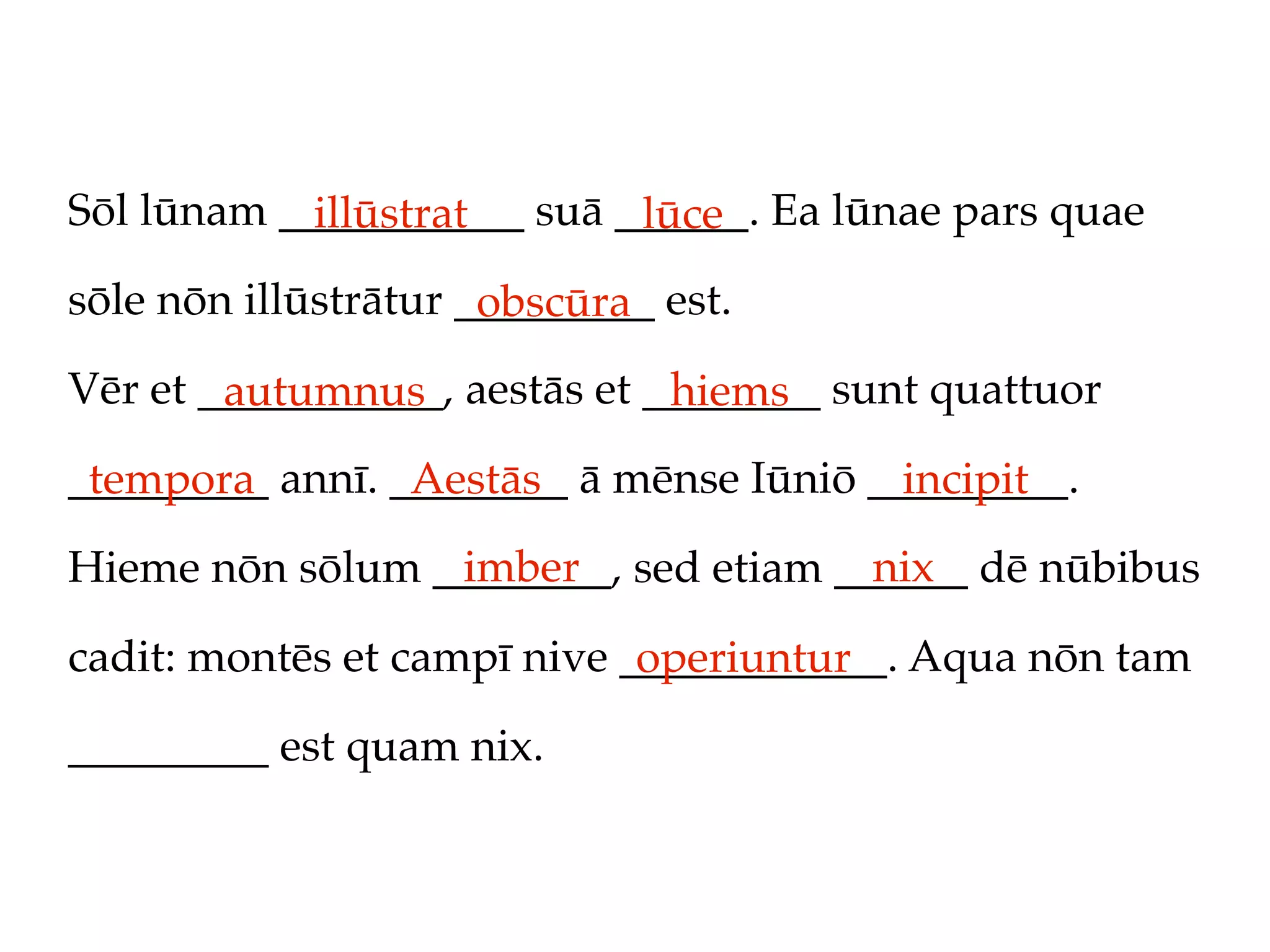 Sōl lūnam ___________ suā ______. Ea lūnae pars quae
            illūstrat      lūce
sōle nōn illūstrātur _________ est.
                      obscūra
Vēr et ___________, aestās et ________ sunt quattuor
        autumnus               hiems
_________ annī. ________ ā mēnse Iūniō _________.
 tempora         Aestās                  incipit
                 imber                nix
Hieme nōn sōlum ________, sed etiam ______ dē nūbibus

cadit: montēs et campī nive ____________. Aqua nōn tam
                             operiuntur
_________ est quam nix.
 