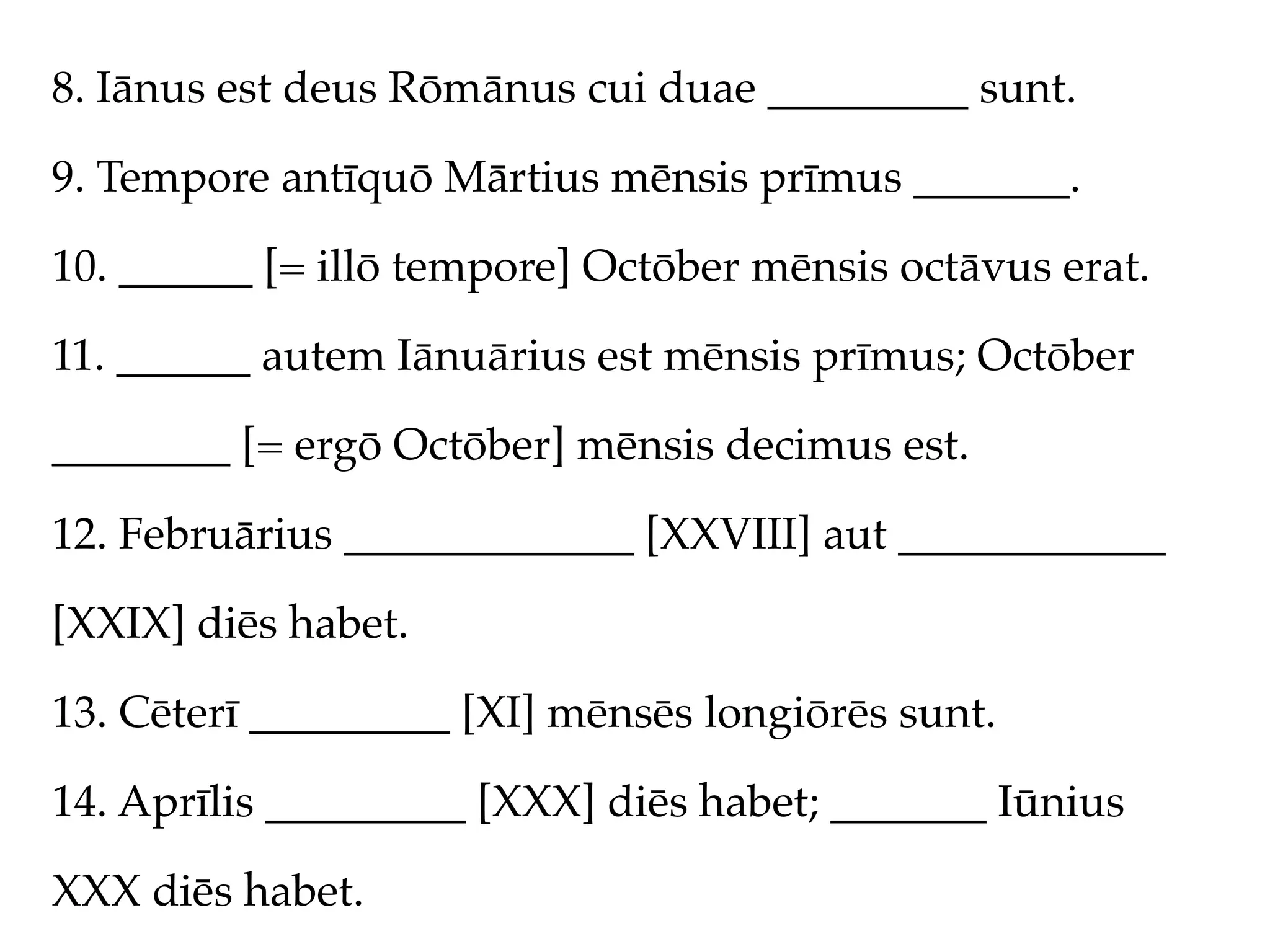 8. Iānus est deus Rōmānus cui duae _________ sunt.

9. Tempore antīquō Mārtius mēnsis prīmus _______.

10. ______ [= illō tempore] Octōber mēnsis octāvus erat.

11. ______ autem Iānuārius est mēnsis prīmus; Octōber

________ [= ergō Octōber] mēnsis decimus est.

12. Februārius _____________ [XXVIII] aut ____________

[XXIX] diēs habet.

13. Cēterī _________ [XI] mēnsēs longiōrēs sunt.

14. Aprīlis _________ [XXX] diēs habet; _______ Iūnius

XXX diēs habet.
 