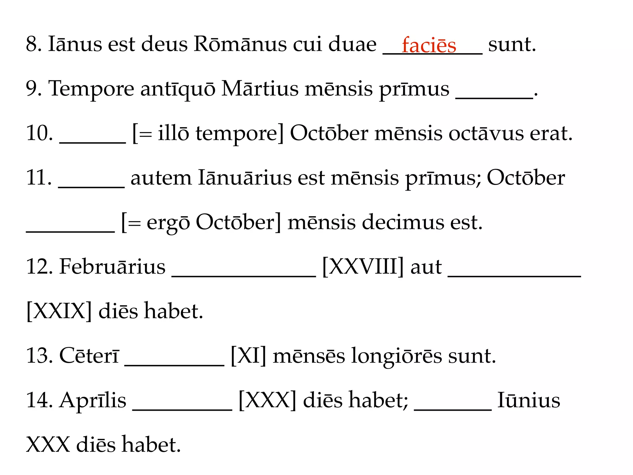 8. Iānus est deus Rōmānus cui duae _________ sunt.
                                     faciēs
9. Tempore antīquō Mārtius mēnsis prīmus _______.

10. ______ [= illō tempore] Octōber mēnsis octāvus erat.

11. ______ autem Iānuārius est mēnsis prīmus; Octōber

________ [= ergō Octōber] mēnsis decimus est.

12. Februārius _____________ [XXVIII] aut ____________

[XXIX] diēs habet.

13. Cēterī _________ [XI] mēnsēs longiōrēs sunt.

14. Aprīlis _________ [XXX] diēs habet; _______ Iūnius

XXX diēs habet.
 