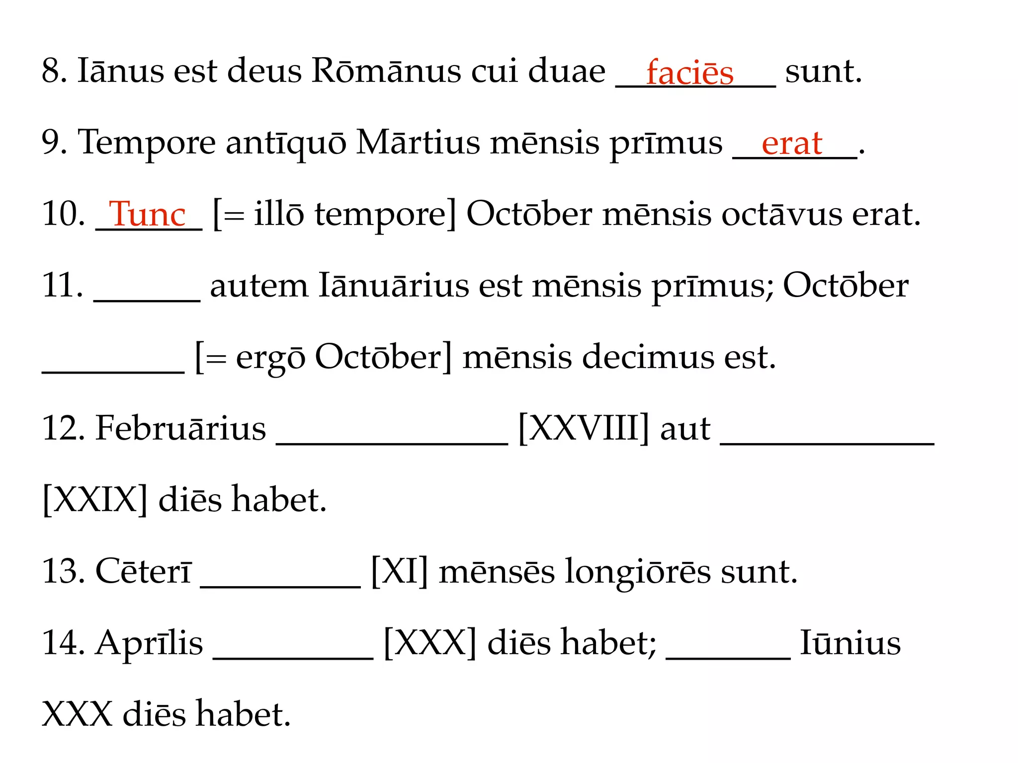8. Iānus est deus Rōmānus cui duae _________ sunt.
                                     faciēs
9. Tempore antīquō Mārtius mēnsis prīmus _______.
                                           erat
10. ______ [= illō tempore] Octōber mēnsis octāvus erat.
     Tunc
11. ______ autem Iānuārius est mēnsis prīmus; Octōber

________ [= ergō Octōber] mēnsis decimus est.

12. Februārius _____________ [XXVIII] aut ____________

[XXIX] diēs habet.

13. Cēterī _________ [XI] mēnsēs longiōrēs sunt.

14. Aprīlis _________ [XXX] diēs habet; _______ Iūnius

XXX diēs habet.
 