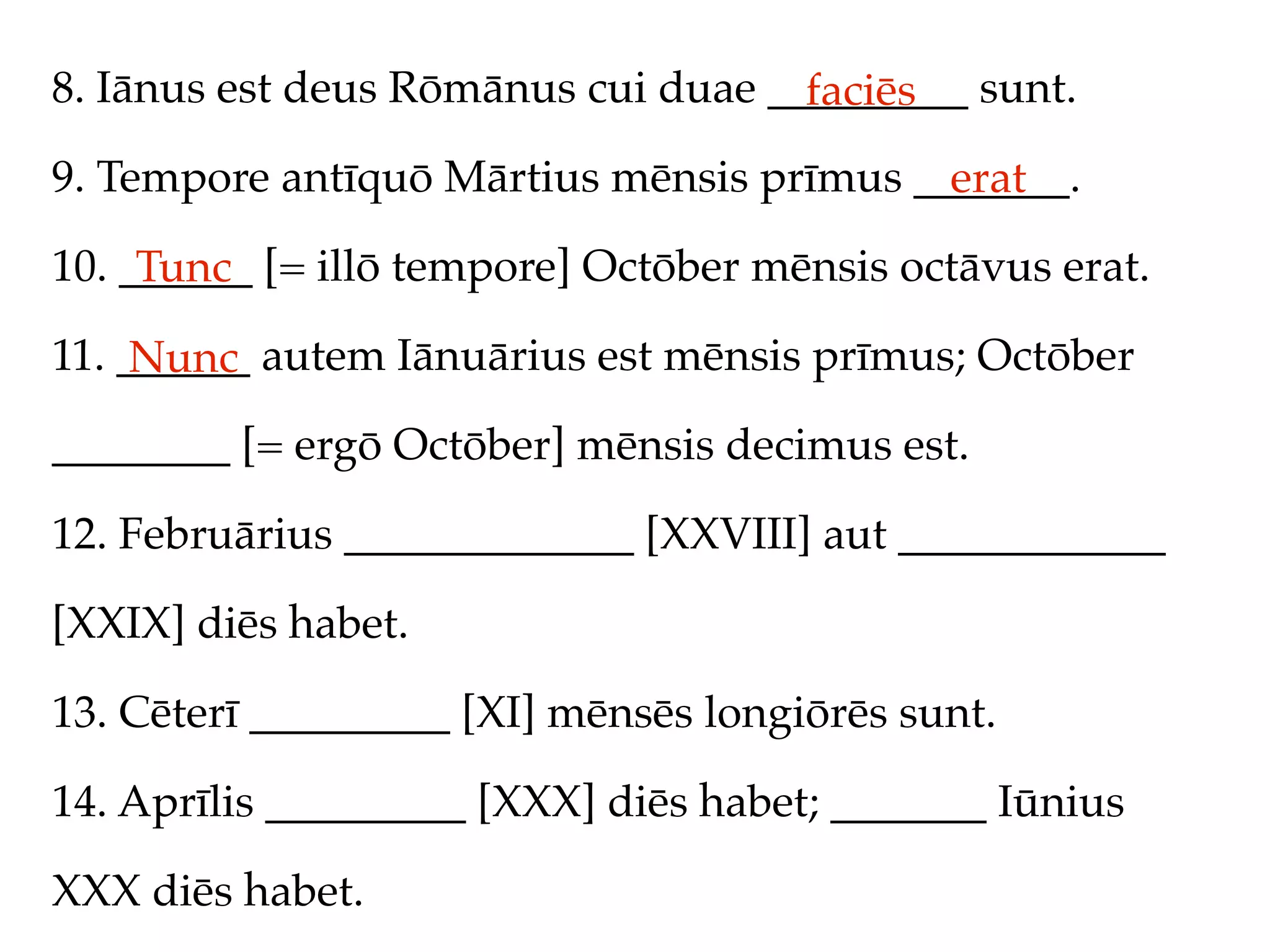 8. Iānus est deus Rōmānus cui duae _________ sunt.
                                     faciēs
9. Tempore antīquō Mārtius mēnsis prīmus _______.
                                           erat
10. ______ [= illō tempore] Octōber mēnsis octāvus erat.
     Tunc
11. ______ autem Iānuārius est mēnsis prīmus; Octōber
     Nunc
________ [= ergō Octōber] mēnsis decimus est.

12. Februārius _____________ [XXVIII] aut ____________

[XXIX] diēs habet.

13. Cēterī _________ [XI] mēnsēs longiōrēs sunt.

14. Aprīlis _________ [XXX] diēs habet; _______ Iūnius

XXX diēs habet.
 