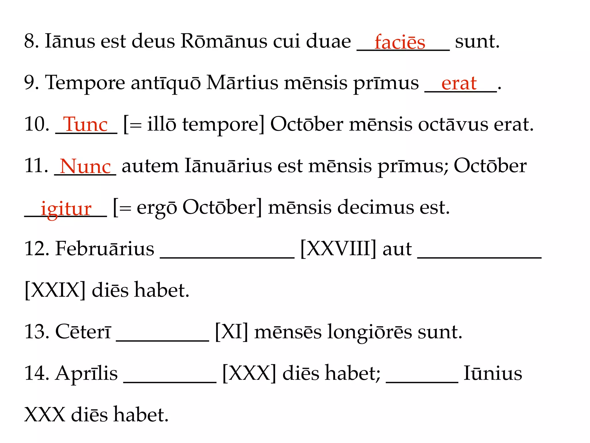 8. Iānus est deus Rōmānus cui duae _________ sunt.
                                     faciēs
9. Tempore antīquō Mārtius mēnsis prīmus _______.
                                           erat
10. ______ [= illō tempore] Octōber mēnsis octāvus erat.
     Tunc
11. ______ autem Iānuārius est mēnsis prīmus; Octōber
     Nunc
________ [= ergō Octōber] mēnsis decimus est.
  igitur
12. Februārius _____________ [XXVIII] aut ____________

[XXIX] diēs habet.

13. Cēterī _________ [XI] mēnsēs longiōrēs sunt.

14. Aprīlis _________ [XXX] diēs habet; _______ Iūnius

XXX diēs habet.
 