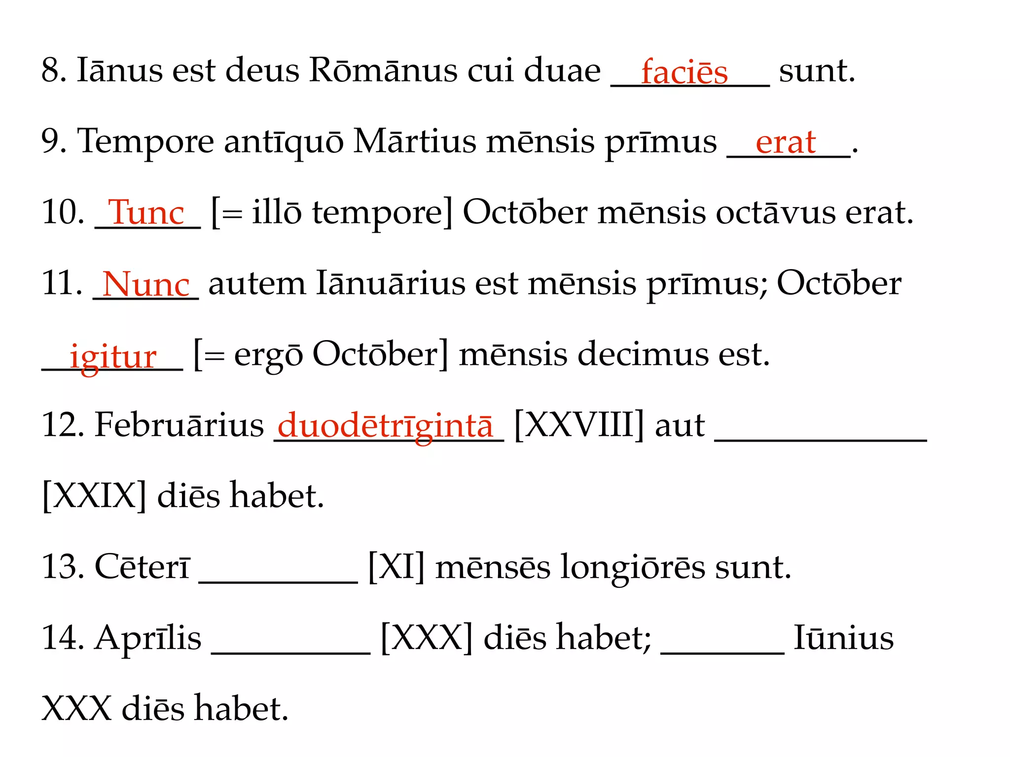 8. Iānus est deus Rōmānus cui duae _________ sunt.
                                     faciēs
9. Tempore antīquō Mārtius mēnsis prīmus _______.
                                           erat
10. ______ [= illō tempore] Octōber mēnsis octāvus erat.
     Tunc
11. ______ autem Iānuārius est mēnsis prīmus; Octōber
     Nunc
________ [= ergō Octōber] mēnsis decimus est.
  igitur
12. Februārius _____________ [XXVIII] aut ____________
               duodētrīgintā
[XXIX] diēs habet.

13. Cēterī _________ [XI] mēnsēs longiōrēs sunt.

14. Aprīlis _________ [XXX] diēs habet; _______ Iūnius

XXX diēs habet.
 