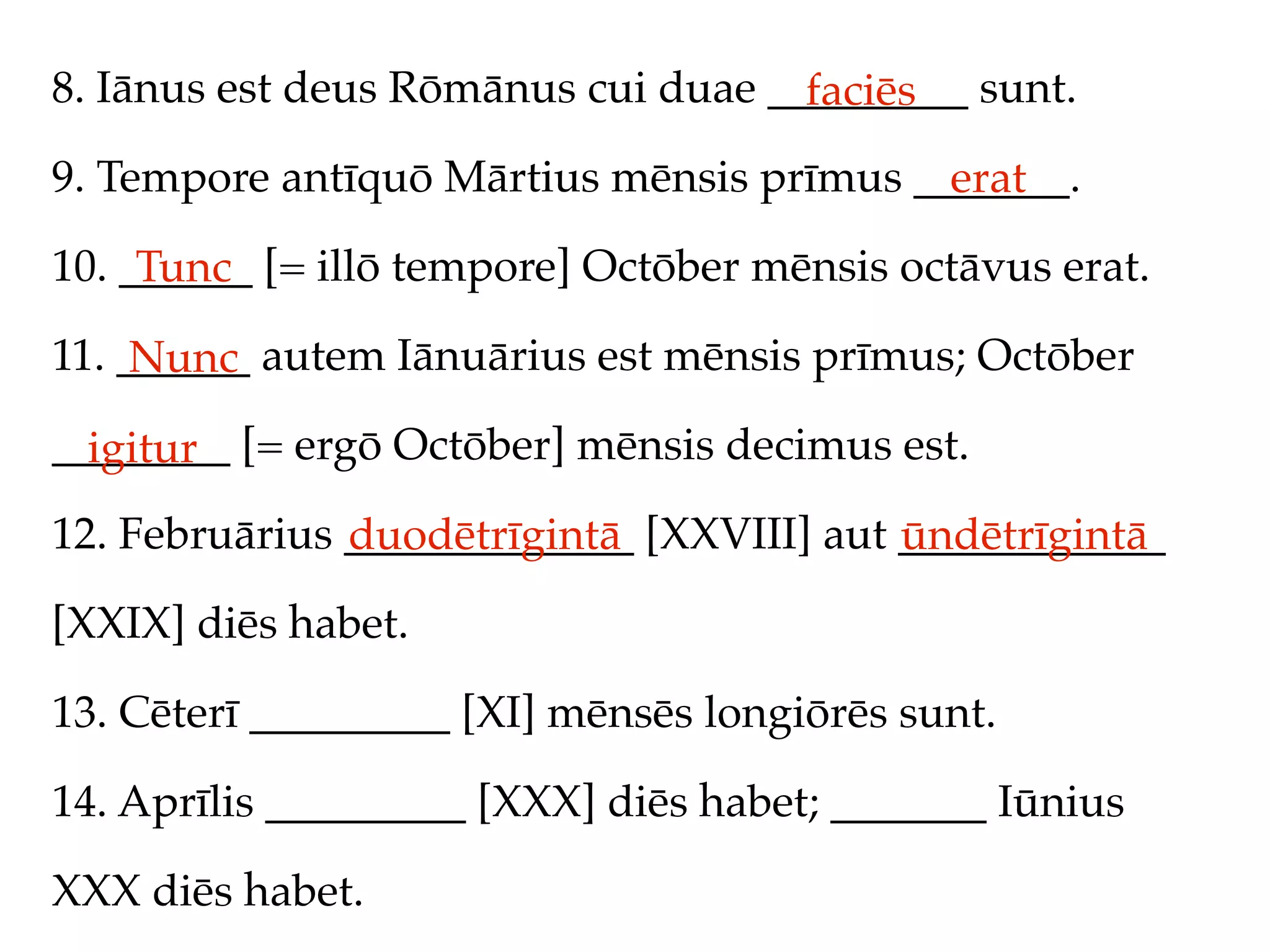 8. Iānus est deus Rōmānus cui duae _________ sunt.
                                     faciēs
9. Tempore antīquō Mārtius mēnsis prīmus _______.
                                           erat
10. ______ [= illō tempore] Octōber mēnsis octāvus erat.
     Tunc
11. ______ autem Iānuārius est mēnsis prīmus; Octōber
     Nunc
________ [= ergō Octōber] mēnsis decimus est.
  igitur
12. Februārius _____________ [XXVIII] aut ____________
               duodētrīgintā              ūndētrīgintā
[XXIX] diēs habet.

13. Cēterī _________ [XI] mēnsēs longiōrēs sunt.

14. Aprīlis _________ [XXX] diēs habet; _______ Iūnius

XXX diēs habet.
 
