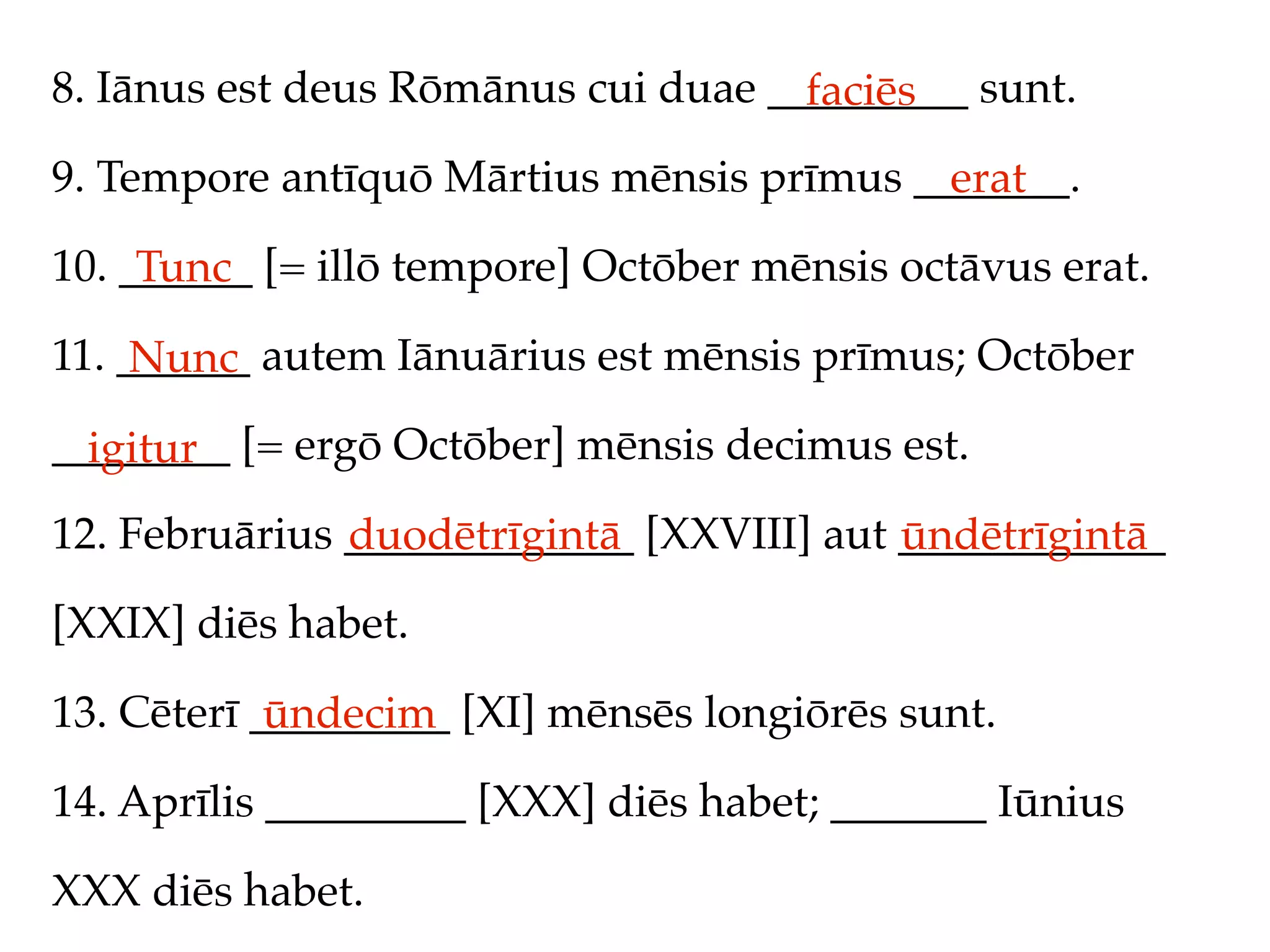 8. Iānus est deus Rōmānus cui duae _________ sunt.
                                     faciēs
9. Tempore antīquō Mārtius mēnsis prīmus _______.
                                           erat
10. ______ [= illō tempore] Octōber mēnsis octāvus erat.
     Tunc
11. ______ autem Iānuārius est mēnsis prīmus; Octōber
     Nunc
________ [= ergō Octōber] mēnsis decimus est.
  igitur
12. Februārius _____________ [XXVIII] aut ____________
               duodētrīgintā              ūndētrīgintā
[XXIX] diēs habet.

13. Cēterī _________ [XI] mēnsēs longiōrēs sunt.
            ūndecim
14. Aprīlis _________ [XXX] diēs habet; _______ Iūnius

XXX diēs habet.
 