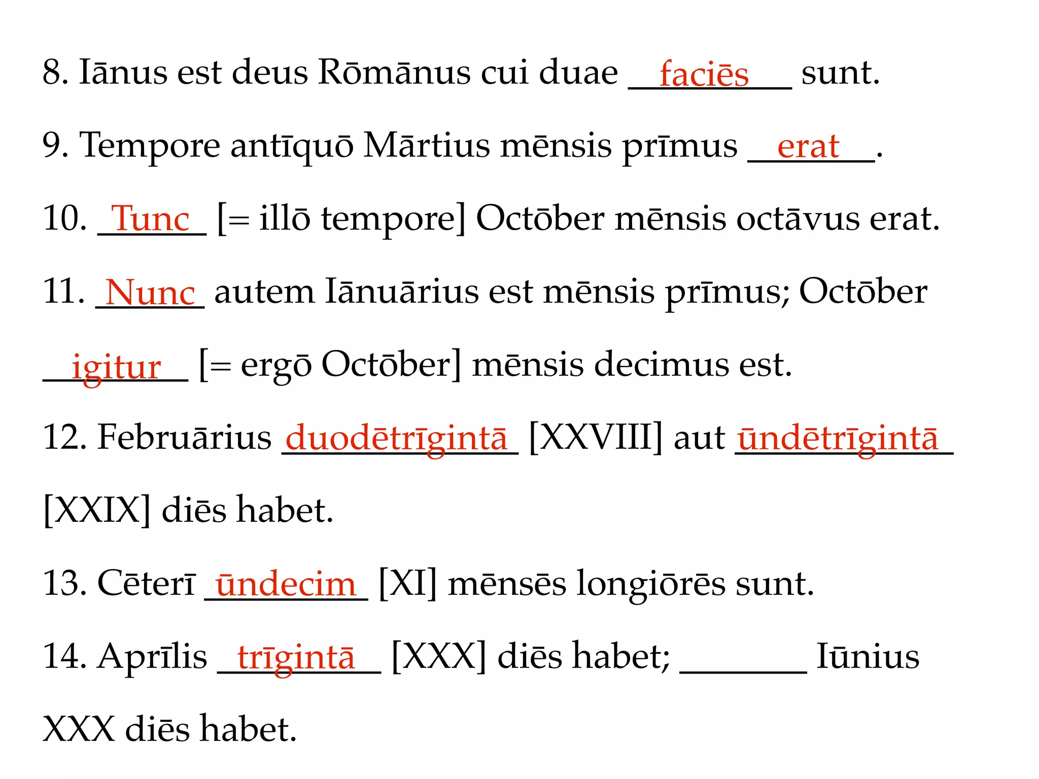 8. Iānus est deus Rōmānus cui duae _________ sunt.
                                     faciēs
9. Tempore antīquō Mārtius mēnsis prīmus _______.
                                           erat
10. ______ [= illō tempore] Octōber mēnsis octāvus erat.
     Tunc
11. ______ autem Iānuārius est mēnsis prīmus; Octōber
     Nunc
________ [= ergō Octōber] mēnsis decimus est.
  igitur
12. Februārius _____________ [XXVIII] aut ____________
               duodētrīgintā              ūndētrīgintā
[XXIX] diēs habet.

13. Cēterī _________ [XI] mēnsēs longiōrēs sunt.
            ūndecim
14. Aprīlis _________ [XXX] diēs habet; _______ Iūnius
             trīgintā
XXX diēs habet.
 