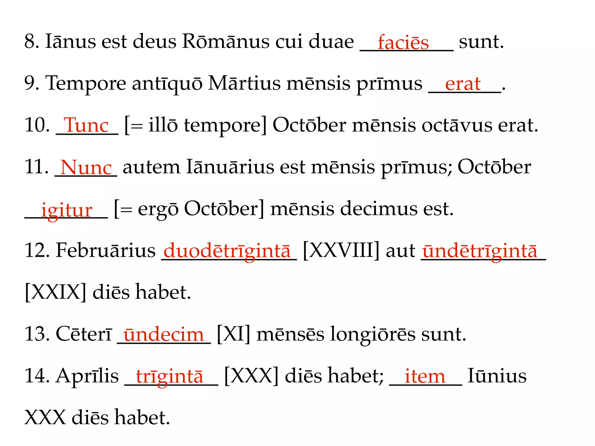 8. Iānus est deus Rōmānus cui duae _________ sunt.
                                     faciēs
9. Tempore antīquō Mārtius mēnsis prīmus _______.
                                           erat
10. ______ [= illō tempore] Octōber mēnsis octāvus erat.
     Tunc
11. ______ autem Iānuārius est mēnsis prīmus; Octōber
     Nunc
________ [= ergō Octōber] mēnsis decimus est.
  igitur
12. Februārius _____________ [XXVIII] aut ____________
               duodētrīgintā              ūndētrīgintā
[XXIX] diēs habet.

13. Cēterī _________ [XI] mēnsēs longiōrēs sunt.
            ūndecim
14. Aprīlis _________ [XXX] diēs habet; _______ Iūnius
             trīgintā                    item
XXX diēs habet.
 