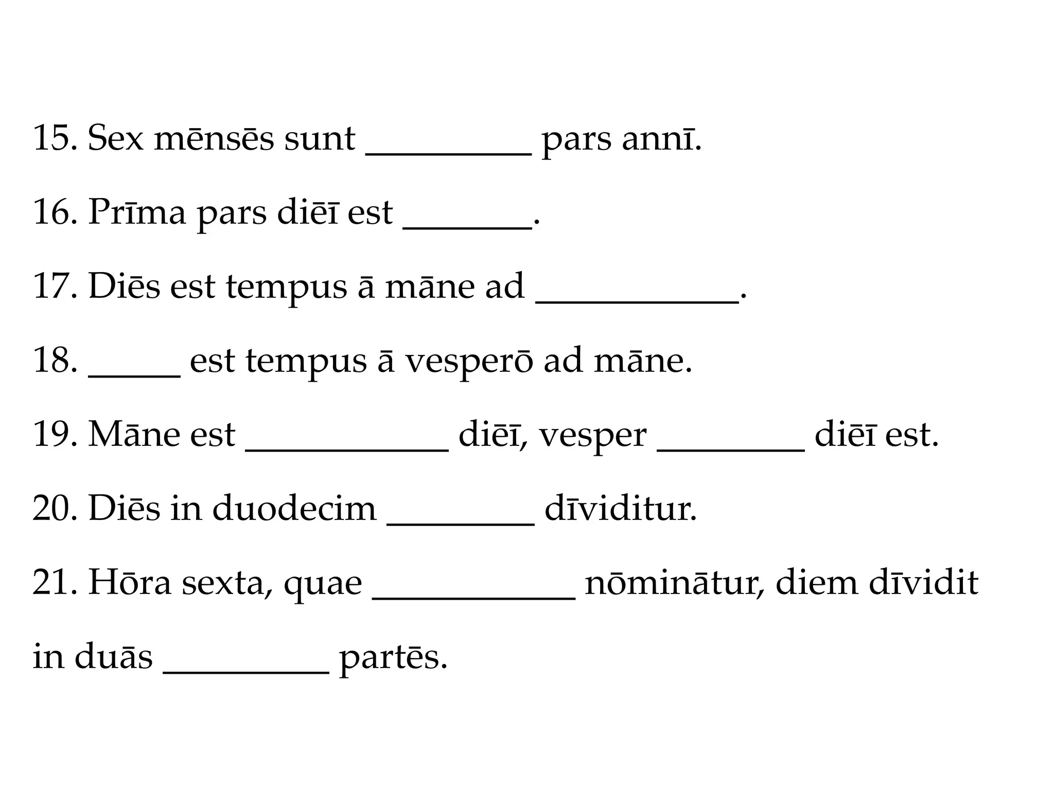 15. Sex mēnsēs sunt _________ pars annī.

16. Prīma pars diēī est _______.

17. Diēs est tempus ā māne ad ___________.

18. _____ est tempus ā vesperō ad māne.

19. Māne est ___________ diēī, vesper ________ diēī est.

20. Diēs in duodecim ________ dīviditur.

21. Hōra sexta, quae ___________ nōminātur, diem dīvidit

in duās _________ partēs.
 