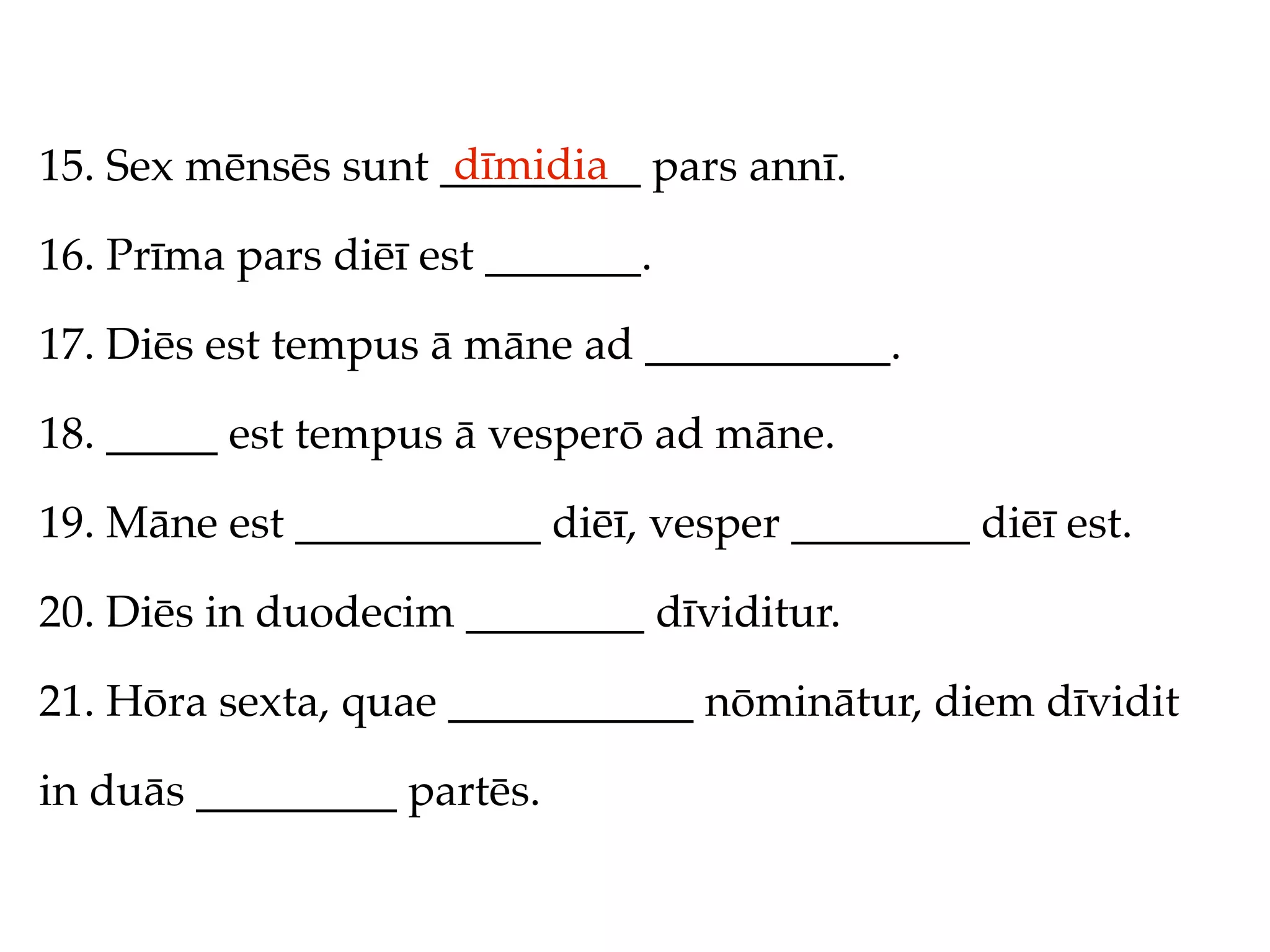 dīmidia
15. Sex mēnsēs sunt _________ pars annī.

16. Prīma pars diēī est _______.

17. Diēs est tempus ā māne ad ___________.

18. _____ est tempus ā vesperō ad māne.

19. Māne est ___________ diēī, vesper ________ diēī est.

20. Diēs in duodecim ________ dīviditur.

21. Hōra sexta, quae ___________ nōminātur, diem dīvidit

in duās _________ partēs.
 