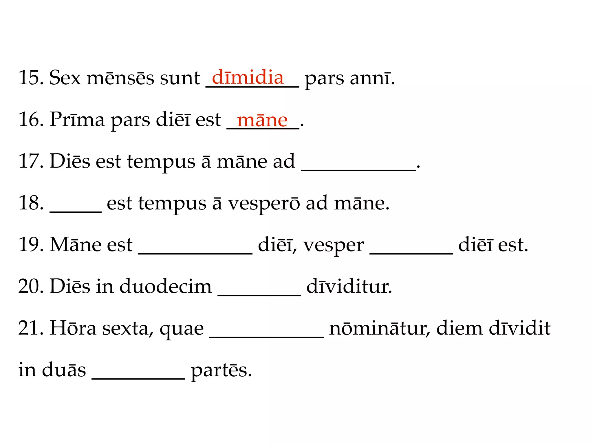dīmidia
15. Sex mēnsēs sunt _________ pars annī.

16. Prīma pars diēī est _______.
                         māne
17. Diēs est tempus ā māne ad ___________.

18. _____ est tempus ā vesperō ad māne.

19. Māne est ___________ diēī, vesper ________ diēī est.

20. Diēs in duodecim ________ dīviditur.

21. Hōra sexta, quae ___________ nōminātur, diem dīvidit

in duās _________ partēs.
 