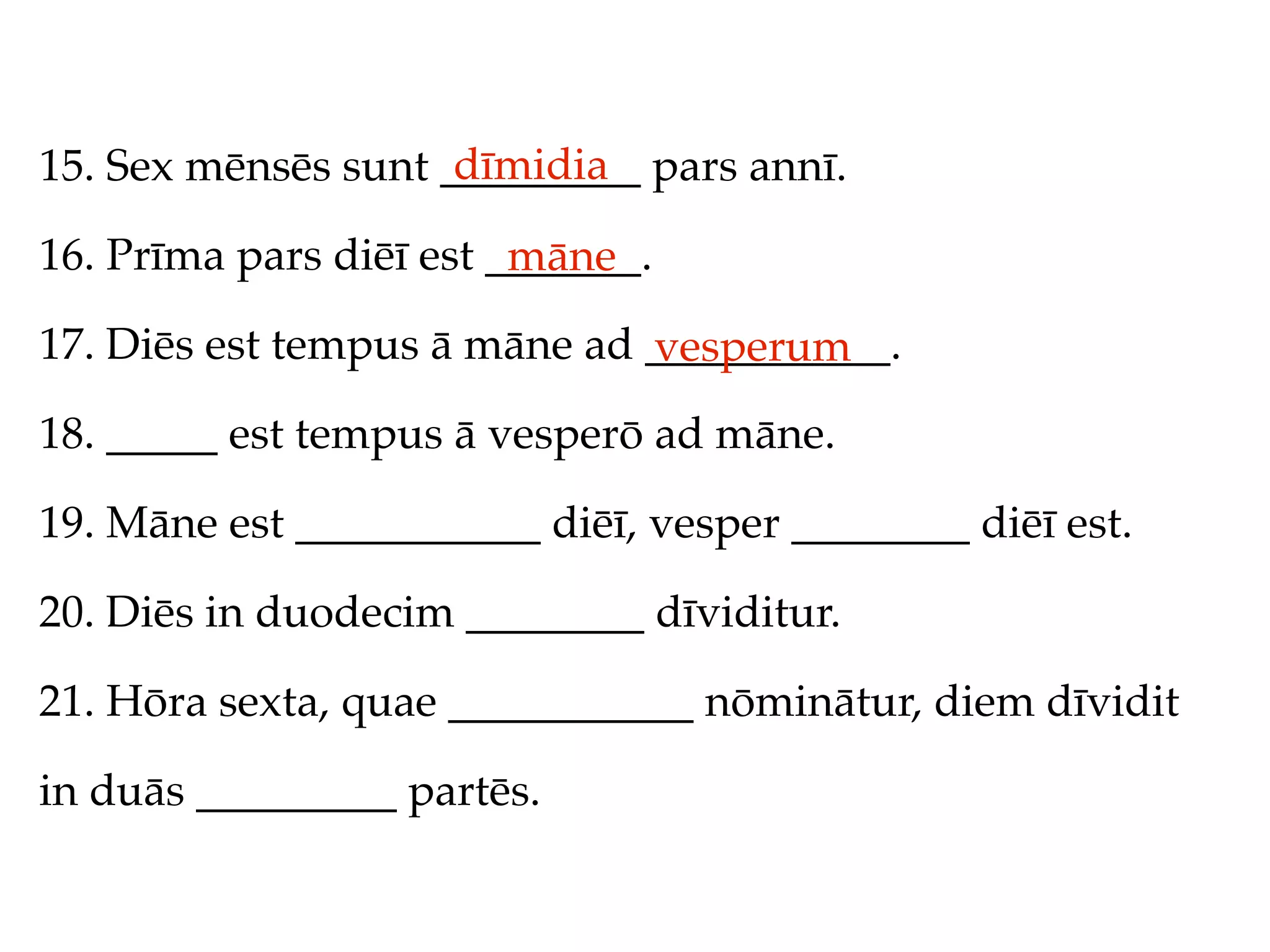 dīmidia
15. Sex mēnsēs sunt _________ pars annī.

16. Prīma pars diēī est _______.
                         māne
17. Diēs est tempus ā māne ad ___________.
                              vesperum
18. _____ est tempus ā vesperō ad māne.

19. Māne est ___________ diēī, vesper ________ diēī est.

20. Diēs in duodecim ________ dīviditur.

21. Hōra sexta, quae ___________ nōminātur, diem dīvidit

in duās _________ partēs.
 
