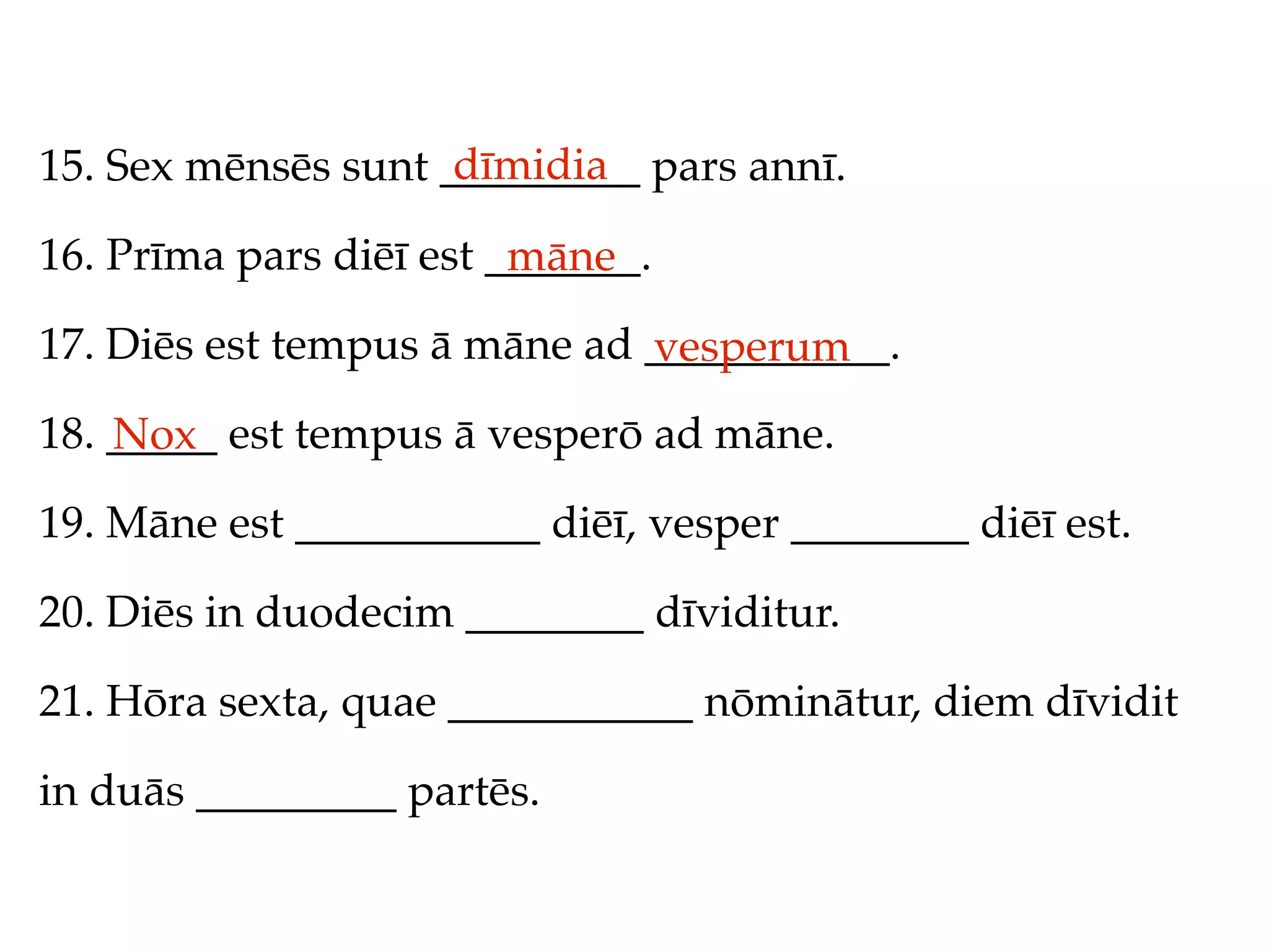 dīmidia
15. Sex mēnsēs sunt _________ pars annī.

16. Prīma pars diēī est _______.
                         māne
17. Diēs est tempus ā māne ad ___________.
                              vesperum
18. _____ est tempus ā vesperō ad māne.
    Nox
19. Māne est ___________ diēī, vesper ________ diēī est.

20. Diēs in duodecim ________ dīviditur.

21. Hōra sexta, quae ___________ nōminātur, diem dīvidit

in duās _________ partēs.
 