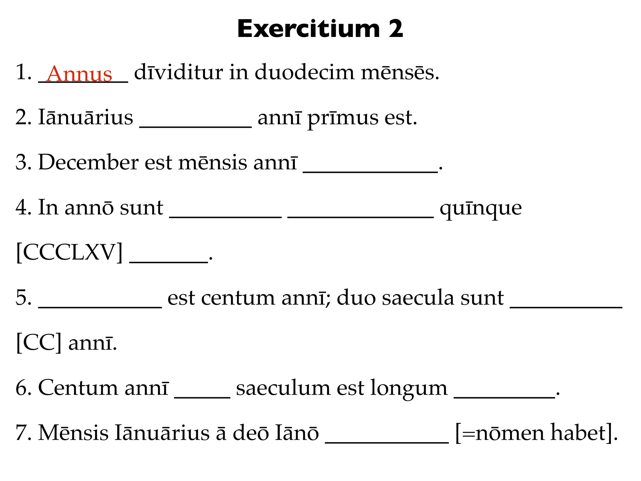 Exercitium 2
1. ________ dīviditur in duodecim mēnsēs.
    Annus
2. Iānuārius __________ annī prīmus est.

3. December est mēnsis annī ____________.

4. In annō sunt __________ _____________ quīnque

[CCCLXV] _______.

5. ___________ est centum annī; duo saecula sunt __________

[CC] annī.

6. Centum annī _____ saeculum est longum _________.

7. Mēnsis Iānuārius ā deō Iānō ___________ [=nōmen habet].
 