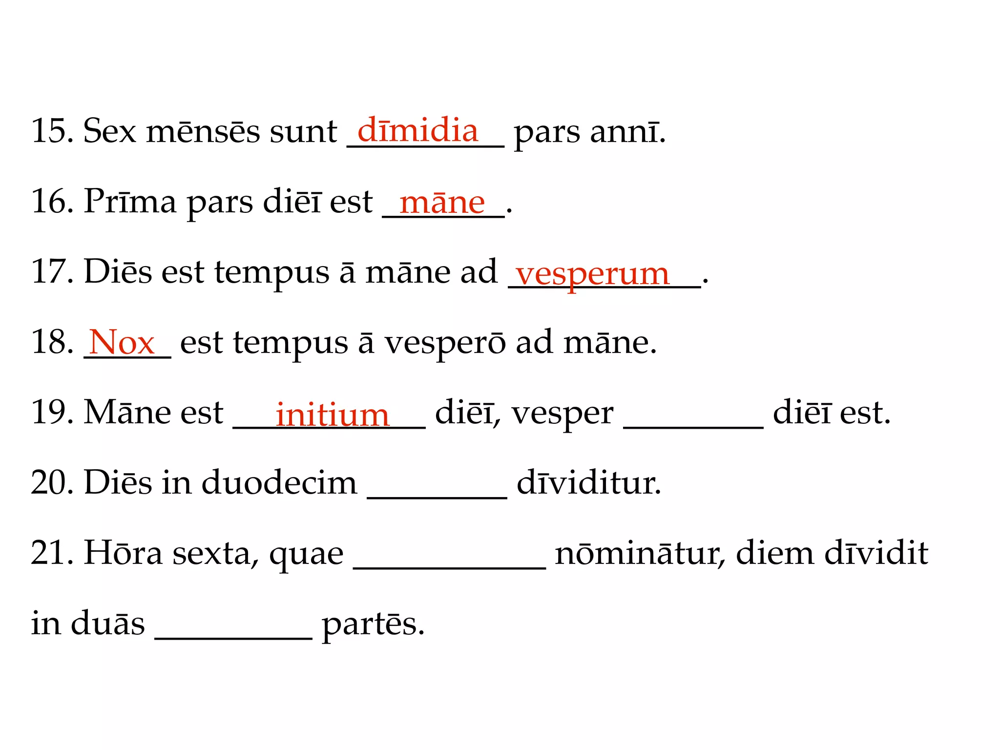 dīmidia
15. Sex mēnsēs sunt _________ pars annī.

16. Prīma pars diēī est _______.
                         māne
17. Diēs est tempus ā māne ad ___________.
                              vesperum
18. _____ est tempus ā vesperō ad māne.
    Nox
19. Māne est ___________ diēī, vesper ________ diēī est.
               initium
20. Diēs in duodecim ________ dīviditur.

21. Hōra sexta, quae ___________ nōminātur, diem dīvidit

in duās _________ partēs.
 