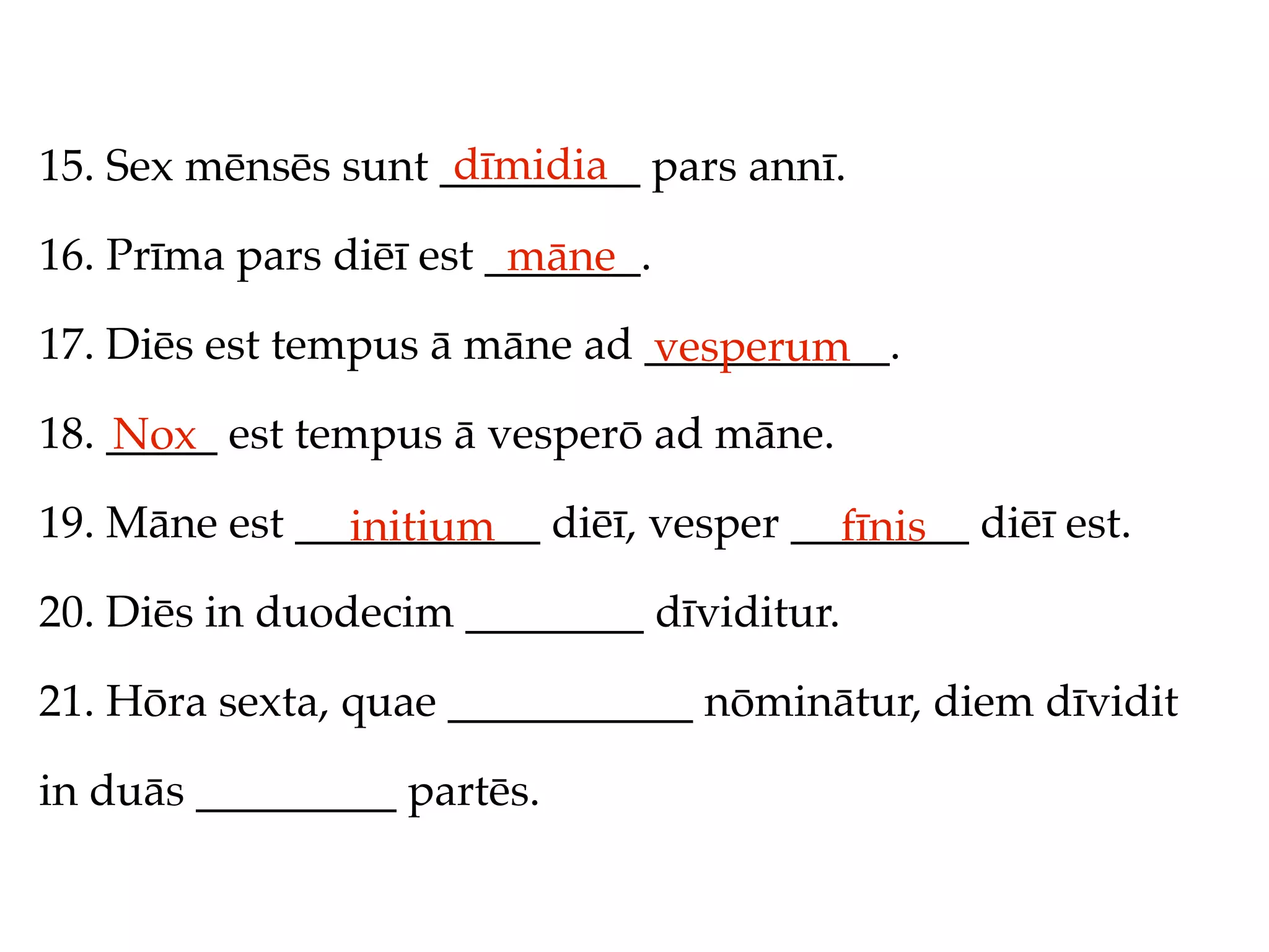 dīmidia
15. Sex mēnsēs sunt _________ pars annī.

16. Prīma pars diēī est _______.
                         māne
17. Diēs est tempus ā māne ad ___________.
                              vesperum
18. _____ est tempus ā vesperō ad māne.
    Nox
19. Māne est ___________ diēī, vesper ________ diēī est.
               initium                  fīnis
20. Diēs in duodecim ________ dīviditur.

21. Hōra sexta, quae ___________ nōminātur, diem dīvidit

in duās _________ partēs.
 
