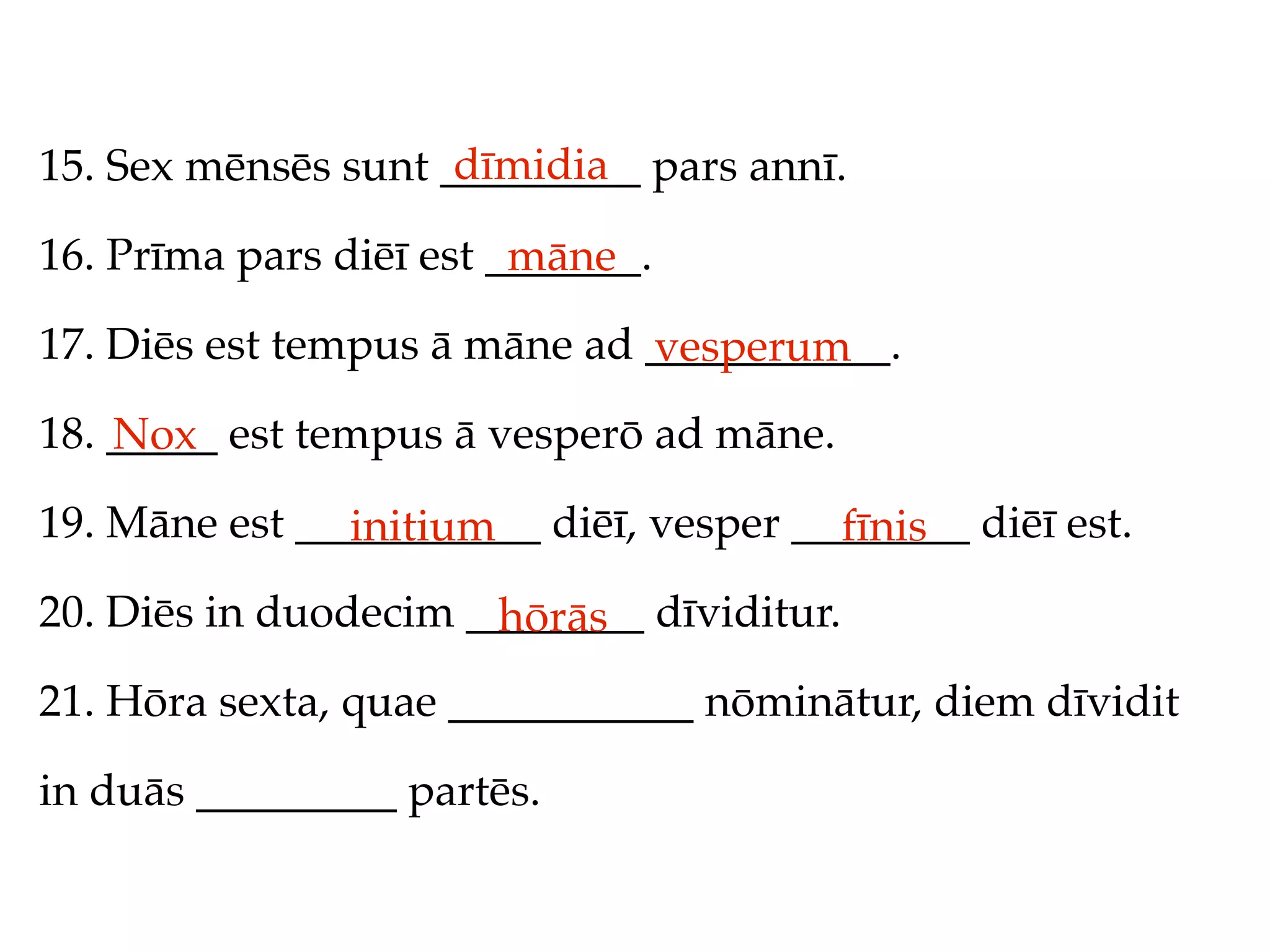 dīmidia
15. Sex mēnsēs sunt _________ pars annī.

16. Prīma pars diēī est _______.
                         māne
17. Diēs est tempus ā māne ad ___________.
                              vesperum
18. _____ est tempus ā vesperō ad māne.
    Nox
19. Māne est ___________ diēī, vesper ________ diēī est.
               initium                  fīnis
20. Diēs in duodecim ________ dīviditur.
                      hōrās
21. Hōra sexta, quae ___________ nōminātur, diem dīvidit

in duās _________ partēs.
 