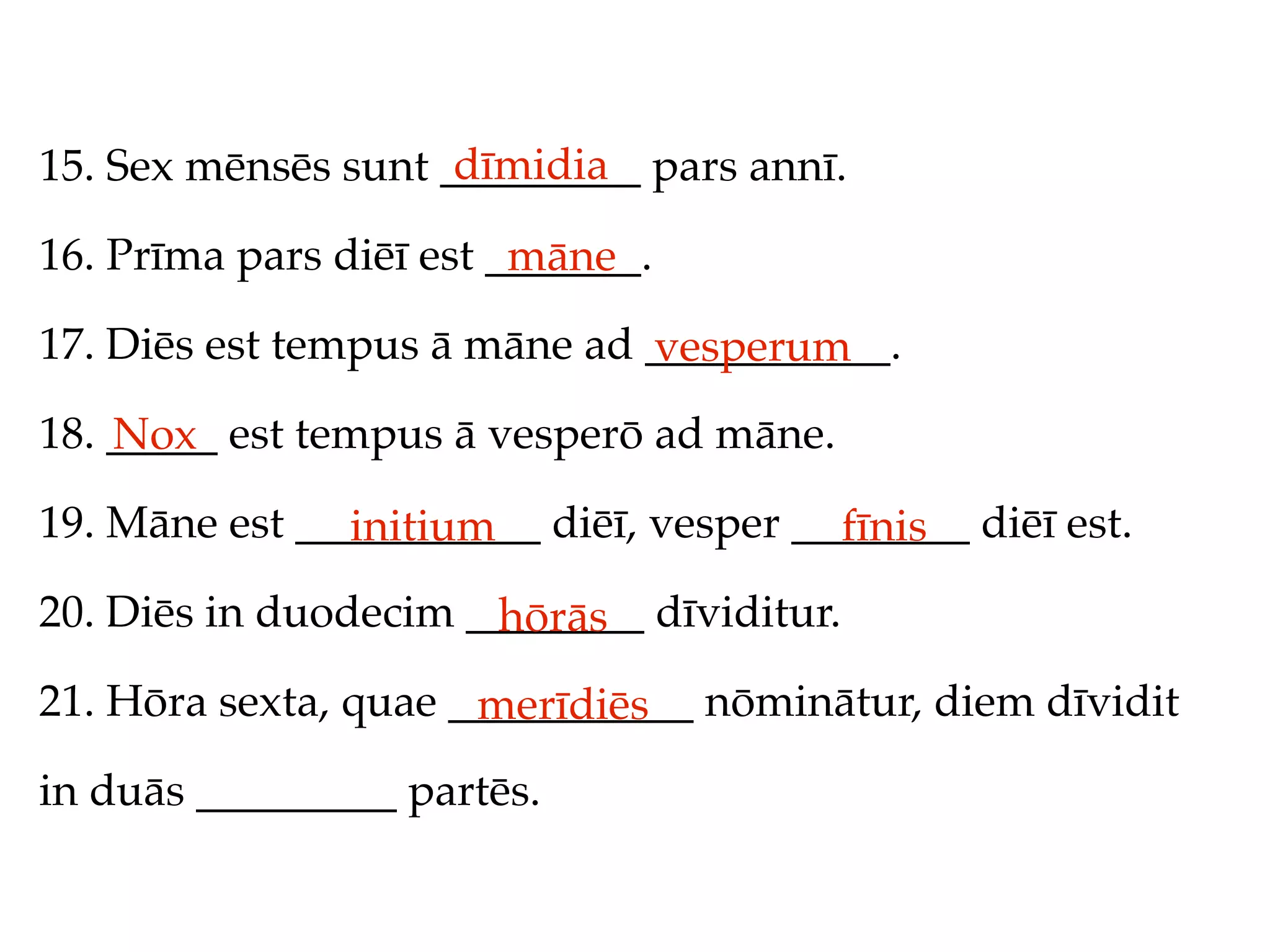 dīmidia
15. Sex mēnsēs sunt _________ pars annī.

16. Prīma pars diēī est _______.
                         māne
17. Diēs est tempus ā māne ad ___________.
                              vesperum
18. _____ est tempus ā vesperō ad māne.
    Nox
19. Māne est ___________ diēī, vesper ________ diēī est.
               initium                  fīnis
20. Diēs in duodecim ________ dīviditur.
                      hōrās
21. Hōra sexta, quae ___________ nōminātur, diem dīvidit
                      merīdiēs
in duās _________ partēs.
 